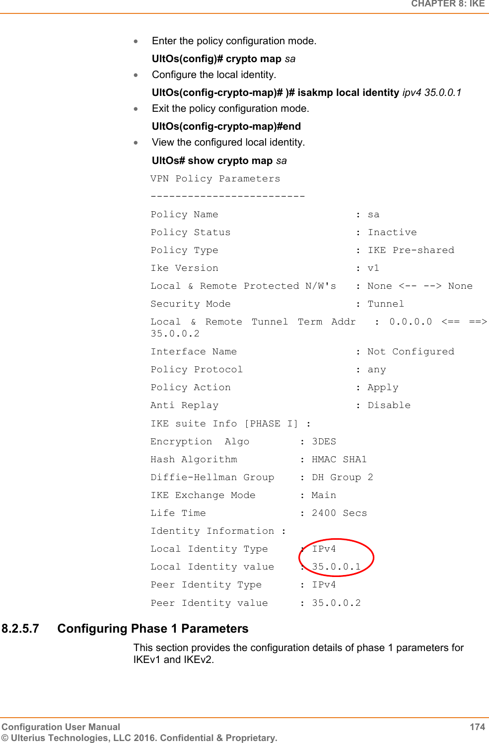   CHAPTER 8: IKE Configuration User Manual  174 © Ulterius Technologies, LLC 2016. Confidential &amp; Proprietary.  Enter the policy configuration mode. UltOs(config)# crypto map sa  Configure the local identity. UltOs(config-crypto-map)# )# isakmp local identity ipv4 35.0.0.1  Exit the policy configuration mode. UltOs(config-crypto-map)#end  View the configured local identity. UltOs# show crypto map sa VPN Policy Parameters ------------------------- Policy Name                      : sa Policy Status                    : Inactive Policy Type                      : IKE Pre-shared Ike Version                      : v1 Local &amp; Remote Protected N/W&apos;s   : None &lt;-- --&gt; None Security Mode                    : Tunnel Local  &amp;  Remote  Tunnel  Term  Addr    :  0.0.0.0  &lt;==  ==&gt; 35.0.0.2 Interface Name                   : Not Configured Policy Protocol                  : any Policy Action                    : Apply Anti Replay                      : Disable IKE suite Info [PHASE I] : Encryption  Algo        : 3DES Hash Algorithm          : HMAC SHA1 Diffie-Hellman Group    : DH Group 2 IKE Exchange Mode       : Main Life Time               : 2400 Secs Identity Information : Local Identity Type     : IPv4 Local Identity value    : 35.0.0.1 Peer Identity Type      : IPv4 Peer Identity value     : 35.0.0.2 8.2.5.7  Configuring Phase 1 Parameters This section provides the configuration details of phase 1 parameters for IKEv1 and IKEv2. 