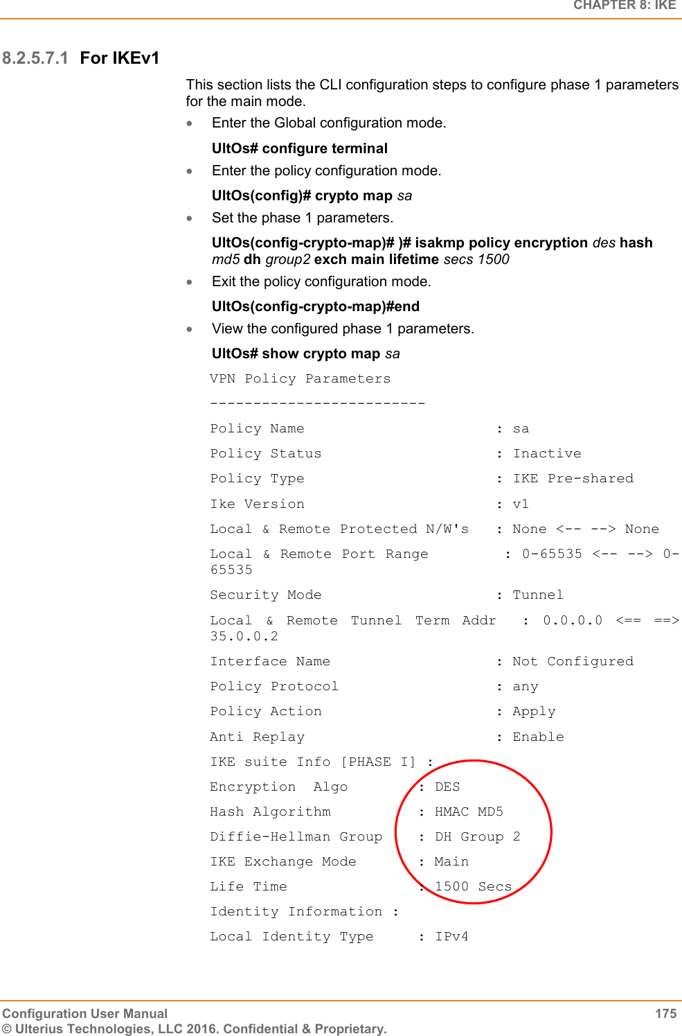   CHAPTER 8: IKE Configuration User Manual  175 © Ulterius Technologies, LLC 2016. Confidential &amp; Proprietary. 8.2.5.7.1 For IKEv1 This section lists the CLI configuration steps to configure phase 1 parameters for the main mode.  Enter the Global configuration mode. UltOs# configure terminal  Enter the policy configuration mode. UltOs(config)# crypto map sa  Set the phase 1 parameters. UltOs(config-crypto-map)# )# isakmp policy encryption des hash md5 dh group2 exch main lifetime secs 1500  Exit the policy configuration mode. UltOs(config-crypto-map)#end  View the configured phase 1 parameters. UltOs# show crypto map sa VPN Policy Parameters ------------------------- Policy Name                      : sa Policy Status                    : Inactive Policy Type                      : IKE Pre-shared Ike Version                      : v1 Local &amp; Remote Protected N/W&apos;s   : None &lt;-- --&gt; None Local &amp; Remote Port Range        : 0-65535 &lt;-- --&gt; 0-65535 Security Mode                    : Tunnel Local  &amp;  Remote  Tunnel  Term  Addr    :  0.0.0.0  &lt;==  ==&gt; 35.0.0.2 Interface Name                   : Not Configured Policy Protocol                  : any Policy Action                    : Apply Anti Replay                      : Enable IKE suite Info [PHASE I] : Encryption  Algo        : DES Hash Algorithm          : HMAC MD5 Diffie-Hellman Group    : DH Group 2 IKE Exchange Mode       : Main Life Time               : 1500 Secs Identity Information : Local Identity Type     : IPv4 