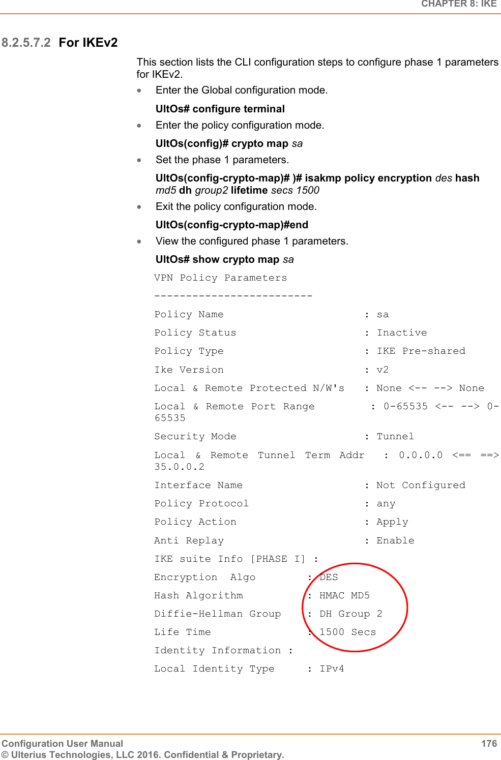   CHAPTER 8: IKE Configuration User Manual  176 © Ulterius Technologies, LLC 2016. Confidential &amp; Proprietary. 8.2.5.7.2 For IKEv2 This section lists the CLI configuration steps to configure phase 1 parameters for IKEv2.  Enter the Global configuration mode. UltOs# configure terminal  Enter the policy configuration mode. UltOs(config)# crypto map sa  Set the phase 1 parameters. UltOs(config-crypto-map)# )# isakmp policy encryption des hash md5 dh group2 lifetime secs 1500  Exit the policy configuration mode. UltOs(config-crypto-map)#end  View the configured phase 1 parameters. UltOs# show crypto map sa VPN Policy Parameters ------------------------- Policy Name                      : sa Policy Status                    : Inactive Policy Type                      : IKE Pre-shared Ike Version                      : v2 Local &amp; Remote Protected N/W&apos;s   : None &lt;-- --&gt; None Local &amp; Remote Port Range        : 0-65535 &lt;-- --&gt; 0-65535 Security Mode                    : Tunnel Local  &amp;  Remote  Tunnel  Term  Addr    :  0.0.0.0  &lt;==  ==&gt; 35.0.0.2 Interface Name                   : Not Configured Policy Protocol                  : any Policy Action                    : Apply Anti Replay                      : Enable IKE suite Info [PHASE I] : Encryption  Algo        : DES Hash Algorithm          : HMAC MD5 Diffie-Hellman Group    : DH Group 2 Life Time               : 1500 Secs Identity Information : Local Identity Type     : IPv4 