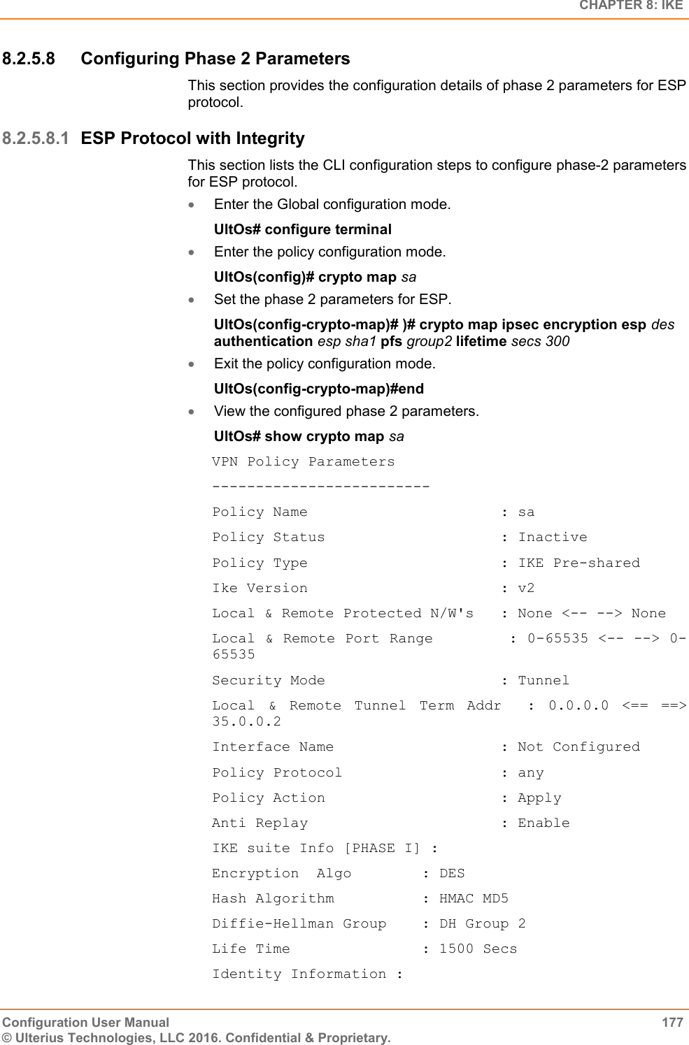   CHAPTER 8: IKE Configuration User Manual  177 © Ulterius Technologies, LLC 2016. Confidential &amp; Proprietary. 8.2.5.8  Configuring Phase 2 Parameters This section provides the configuration details of phase 2 parameters for ESP protocol. 8.2.5.8.1 ESP Protocol with Integrity This section lists the CLI configuration steps to configure phase-2 parameters for ESP protocol.  Enter the Global configuration mode. UltOs# configure terminal  Enter the policy configuration mode. UltOs(config)# crypto map sa  Set the phase 2 parameters for ESP. UltOs(config-crypto-map)# )# crypto map ipsec encryption esp des authentication esp sha1 pfs group2 lifetime secs 300  Exit the policy configuration mode. UltOs(config-crypto-map)#end  View the configured phase 2 parameters. UltOs# show crypto map sa VPN Policy Parameters ------------------------- Policy Name                      : sa Policy Status                    : Inactive Policy Type                      : IKE Pre-shared Ike Version                      : v2 Local &amp; Remote Protected N/W&apos;s   : None &lt;-- --&gt; None Local &amp; Remote Port Range        : 0-65535 &lt;-- --&gt; 0-65535 Security Mode                    : Tunnel Local  &amp;  Remote  Tunnel  Term  Addr    :  0.0.0.0  &lt;==  ==&gt; 35.0.0.2 Interface Name                   : Not Configured Policy Protocol                  : any Policy Action                    : Apply Anti Replay                      : Enable IKE suite Info [PHASE I] : Encryption  Algo        : DES Hash Algorithm          : HMAC MD5 Diffie-Hellman Group    : DH Group 2 Life Time               : 1500 Secs Identity Information : 