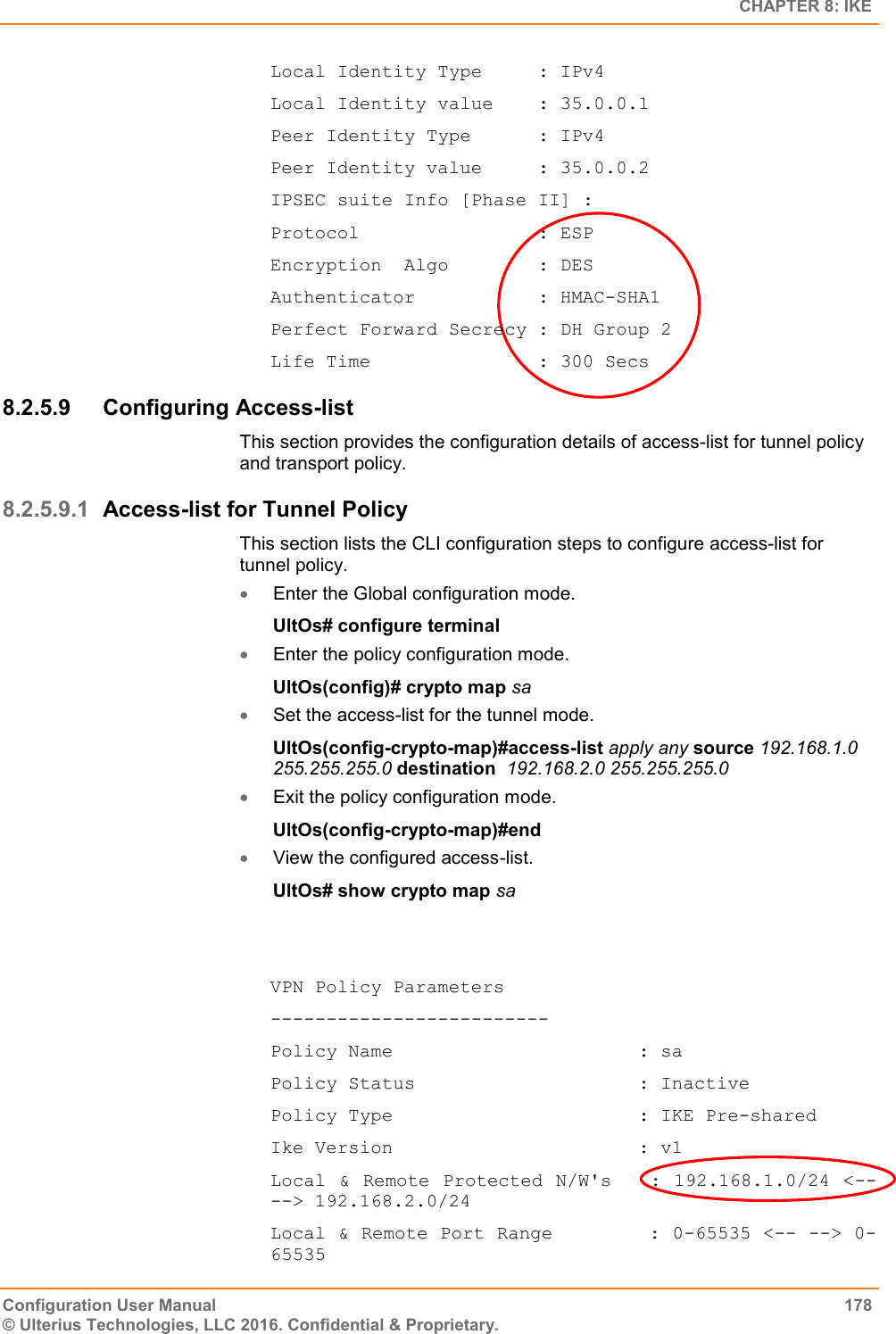   CHAPTER 8: IKE Configuration User Manual  178 © Ulterius Technologies, LLC 2016. Confidential &amp; Proprietary. Local Identity Type     : IPv4 Local Identity value    : 35.0.0.1 Peer Identity Type      : IPv4 Peer Identity value     : 35.0.0.2 IPSEC suite Info [Phase II] : Protocol                : ESP Encryption  Algo        : DES Authenticator           : HMAC-SHA1 Perfect Forward Secrecy : DH Group 2 Life Time               : 300 Secs 8.2.5.9  Configuring Access-list This section provides the configuration details of access-list for tunnel policy and transport policy. 8.2.5.9.1 Access-list for Tunnel Policy This section lists the CLI configuration steps to configure access-list for tunnel policy.  Enter the Global configuration mode. UltOs# configure terminal  Enter the policy configuration mode. UltOs(config)# crypto map sa  Set the access-list for the tunnel mode. UltOs(config-crypto-map)#access-list apply any source 192.168.1.0 255.255.255.0 destination  192.168.2.0 255.255.255.0  Exit the policy configuration mode. UltOs(config-crypto-map)#end  View the configured access-list. UltOs# show crypto map sa   VPN Policy Parameters ------------------------- Policy Name                      : sa Policy Status                    : Inactive Policy Type                      : IKE Pre-shared Ike Version                      : v1 Local &amp; Remote Protected N/W&apos;s   :  192.168.1.0/24 &lt;-- --&gt; 192.168.2.0/24 Local &amp; Remote Port Range        : 0-65535 &lt;-- --&gt; 0-65535 