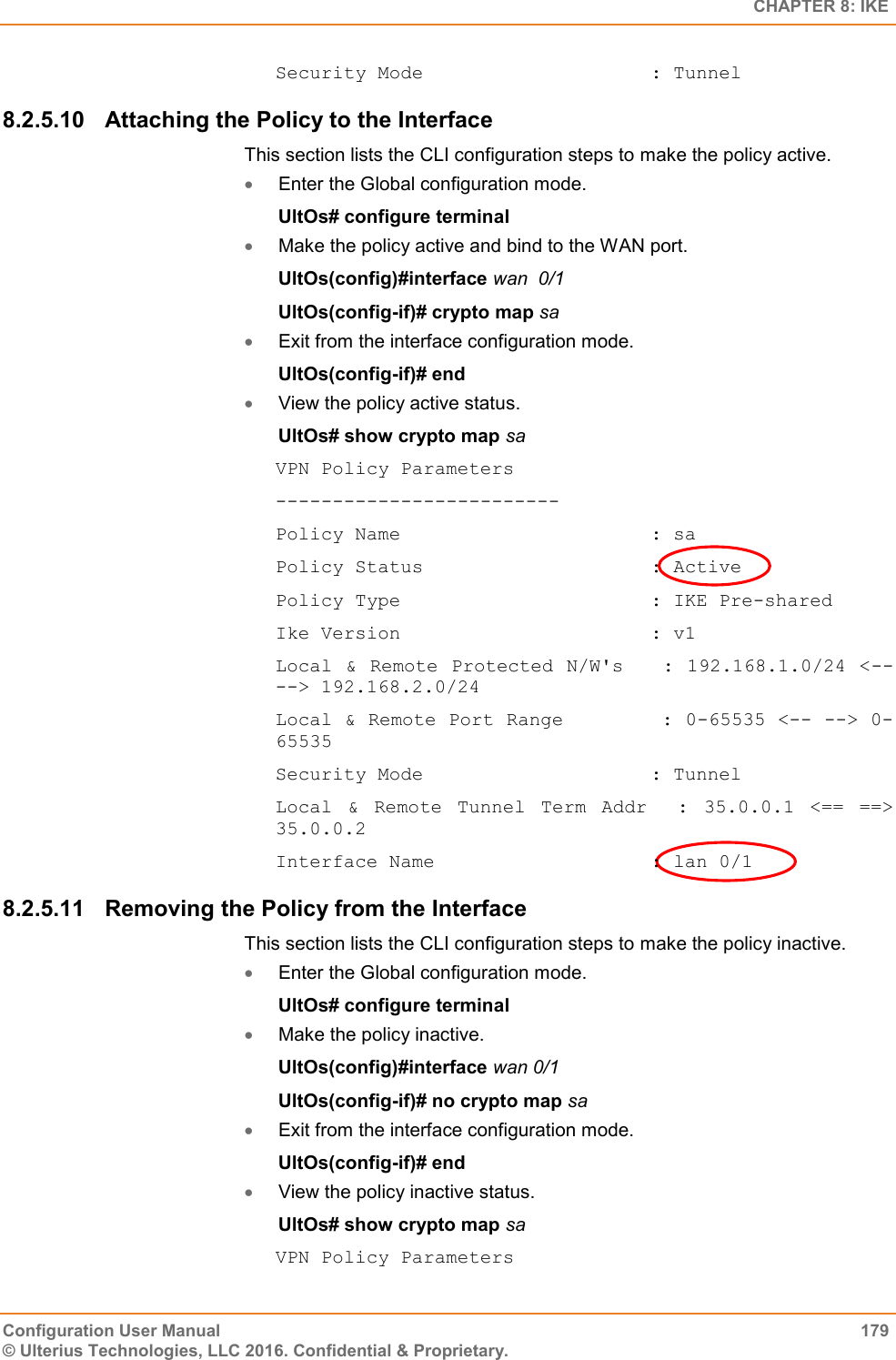   CHAPTER 8: IKE Configuration User Manual  179 © Ulterius Technologies, LLC 2016. Confidential &amp; Proprietary. Security Mode                    : Tunnel 8.2.5.10  Attaching the Policy to the Interface This section lists the CLI configuration steps to make the policy active.  Enter the Global configuration mode. UltOs# configure terminal  Make the policy active and bind to the WAN port. UltOs(config)#interface wan  0/1 UltOs(config-if)# crypto map sa  Exit from the interface configuration mode. UltOs(config-if)# end  View the policy active status. UltOs# show crypto map sa VPN Policy Parameters ------------------------- Policy Name                      : sa Policy Status                    : Active Policy Type                      : IKE Pre-shared Ike Version                      : v1 Local &amp; Remote Protected N/W&apos;s   :  192.168.1.0/24 &lt;-- --&gt; 192.168.2.0/24 Local &amp; Remote Port Range        : 0-65535 &lt;-- --&gt; 0-65535 Security Mode                    : Tunnel Local  &amp;  Remote  Tunnel  Term  Addr    :  35.0.0.1  &lt;==  ==&gt; 35.0.0.2 Interface Name                   : lan 0/1 8.2.5.11  Removing the Policy from the Interface This section lists the CLI configuration steps to make the policy inactive.  Enter the Global configuration mode. UltOs# configure terminal  Make the policy inactive. UltOs(config)#interface wan 0/1 UltOs(config-if)# no crypto map sa  Exit from the interface configuration mode. UltOs(config-if)# end  View the policy inactive status. UltOs# show crypto map sa VPN Policy Parameters 