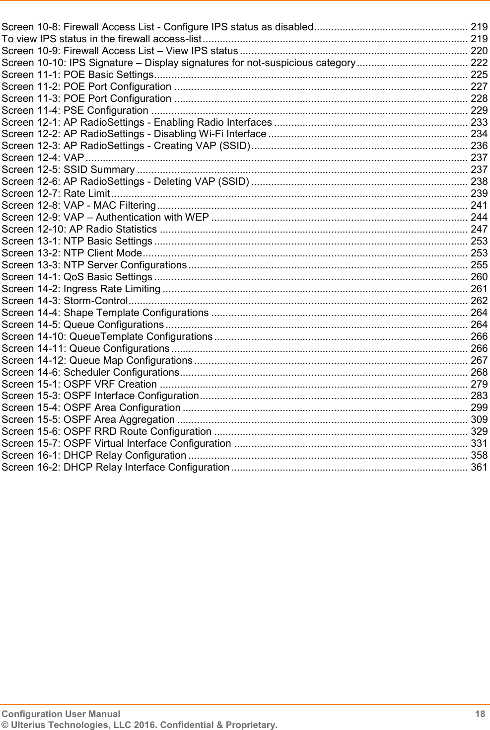    Configuration User Manual  18 © Ulterius Technologies, LLC 2016. Confidential &amp; Proprietary. Screen 10-8: Firewall Access List - Configure IPS status as disabled ...................................................... 219 To view IPS status in the firewall access-list ............................................................................................. 219 Screen 10-9: Firewall Access List – View IPS status ................................................................................ 220 Screen 10-10: IPS Signature – Display signatures for not-suspicious category ....................................... 222 Screen 11-1: POE Basic Settings .............................................................................................................. 225 Screen 11-2: POE Port Configuration ....................................................................................................... 227 Screen 11-3: POE Port Configuration ....................................................................................................... 228 Screen 11-4: PSE Configuration ............................................................................................................... 229 Screen 12-1: AP RadioSettings - Enabling Radio Interfaces .................................................................... 233 Screen 12-2: AP RadioSettings - Disabling Wi-Fi Interface ...................................................................... 234 Screen 12-3: AP RadioSettings - Creating VAP (SSID) ............................................................................ 236 Screen 12-4: VAP ...................................................................................................................................... 237 Screen 12-5: SSID Summary .................................................................................................................... 237 Screen 12-6: AP RadioSettings - Deleting VAP (SSID) ............................................................................ 238 Screen 12-7: Rate Limit ............................................................................................................................. 239 Screen 12-8: VAP - MAC Filtering ............................................................................................................. 241 Screen 12-9: VAP – Authentication with WEP .......................................................................................... 244 Screen 12-10: AP Radio Statistics ............................................................................................................ 247 Screen 13-1: NTP Basic Settings .............................................................................................................. 253 Screen 13-2: NTP Client Mode .................................................................................................................. 253 Screen 13-3: NTP Server Configurations .................................................................................................. 255 Screen 14-1: QoS Basic Settings .............................................................................................................. 260 Screen 14-2: Ingress Rate Limiting ........................................................................................................... 261 Screen 14-3: Storm-Control ....................................................................................................................... 262 Screen 14-4: Shape Template Configurations .......................................................................................... 264 Screen 14-5: Queue Configurations .......................................................................................................... 264 Screen 14-10: QueueTemplate Configurations ......................................................................................... 266 Screen 14-11: Queue Configurations ........................................................................................................ 266 Screen 14-12: Queue Map Configurations ................................................................................................ 267 Screen 14-6: Scheduler Configurations..................................................................................................... 268 Screen 15-1: OSPF VRF Creation ............................................................................................................ 279 Screen 15-3: OSPF Interface Configuration .............................................................................................. 283 Screen 15-4: OSPF Area Configuration .................................................................................................... 299 Screen 15-5: OSPF Area Aggregation ...................................................................................................... 309 Screen 15-6: OSPF RRD Route Configuration ......................................................................................... 329 Screen 15-7: OSPF Virtual Interface Configuration .................................................................................. 331 Screen 16-1: DHCP Relay Configuration .................................................................................................. 358 Screen 16-2: DHCP Relay Interface Configuration ................................................................................... 361  