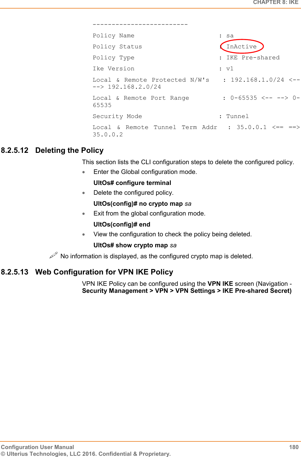   CHAPTER 8: IKE Configuration User Manual  180 © Ulterius Technologies, LLC 2016. Confidential &amp; Proprietary. ------------------------- Policy Name                      : sa Policy Status                    : InActive Policy Type                      : IKE Pre-shared Ike Version                      : v1 Local &amp; Remote Protected N/W&apos;s   :  192.168.1.0/24 &lt;-- --&gt; 192.168.2.0/24 Local &amp; Remote Port Range        : 0-65535 &lt;-- --&gt; 0-65535 Security Mode                    : Tunnel Local  &amp;  Remote  Tunnel  Term  Addr    :  35.0.0.1  &lt;==  ==&gt; 35.0.0.2 8.2.5.12  Deleting the Policy This section lists the CLI configuration steps to delete the configured policy.  Enter the Global configuration mode. UltOs# configure terminal  Delete the configured policy. UltOs(config)# no crypto map sa  Exit from the global configuration mode. UltOs(config)# end  View the configuration to check the policy being deleted. UltOs# show crypto map sa  No information is displayed, as the configured crypto map is deleted. 8.2.5.13  Web Configuration for VPN IKE Policy VPN IKE Policy can be configured using the VPN IKE screen (Navigation - Security Management &gt; VPN &gt; VPN Settings &gt; IKE Pre-shared Secret) 