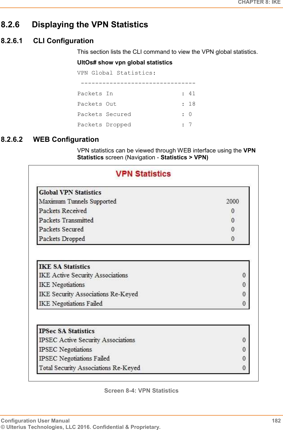   CHAPTER 8: IKE Configuration User Manual  182 © Ulterius Technologies, LLC 2016. Confidential &amp; Proprietary. 8.2.6  Displaying the VPN Statistics 8.2.6.1  CLI Configuration This section lists the CLI command to view the VPN global statistics. UltOs# show vpn global statistics VPN Global Statistics:  -------------------------------- Packets In                   : 41 Packets Out                  : 18 Packets Secured              : 0 Packets Dropped              : 7 8.2.6.2  WEB Configuration VPN statistics can be viewed through WEB interface using the VPN Statistics screen (Navigation - Statistics &gt; VPN)  Screen 8-4: VPN Statistics  