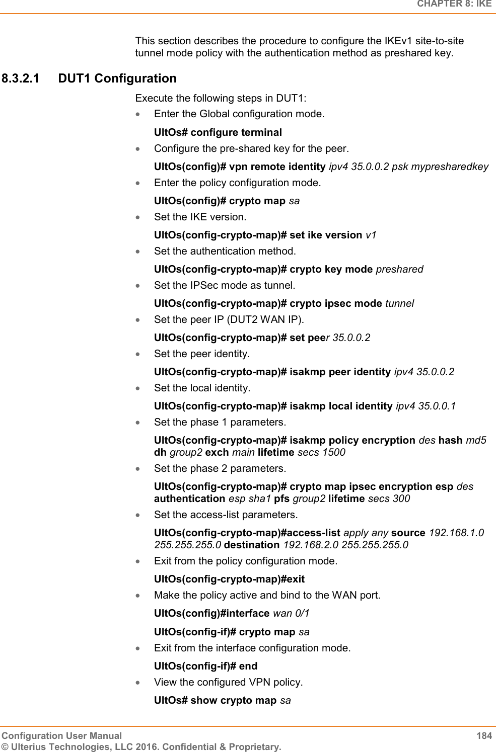   CHAPTER 8: IKE Configuration User Manual  184 © Ulterius Technologies, LLC 2016. Confidential &amp; Proprietary. This section describes the procedure to configure the IKEv1 site-to-site tunnel mode policy with the authentication method as preshared key. 8.3.2.1  DUT1 Configuration Execute the following steps in DUT1:  Enter the Global configuration mode. UltOs# configure terminal  Configure the pre-shared key for the peer. UltOs(config)# vpn remote identity ipv4 35.0.0.2 psk mypresharedkey  Enter the policy configuration mode. UltOs(config)# crypto map sa  Set the IKE version. UltOs(config-crypto-map)# set ike version v1  Set the authentication method. UltOs(config-crypto-map)# crypto key mode preshared  Set the IPSec mode as tunnel. UltOs(config-crypto-map)# crypto ipsec mode tunnel  Set the peer IP (DUT2 WAN IP). UltOs(config-crypto-map)# set peer 35.0.0.2  Set the peer identity. UltOs(config-crypto-map)# isakmp peer identity ipv4 35.0.0.2  Set the local identity. UltOs(config-crypto-map)# isakmp local identity ipv4 35.0.0.1  Set the phase 1 parameters. UltOs(config-crypto-map)# isakmp policy encryption des hash md5 dh group2 exch main lifetime secs 1500   Set the phase 2 parameters. UltOs(config-crypto-map)# crypto map ipsec encryption esp des authentication esp sha1 pfs group2 lifetime secs 300  Set the access-list parameters. UltOs(config-crypto-map)#access-list apply any source 192.168.1.0 255.255.255.0 destination 192.168.2.0 255.255.255.0  Exit from the policy configuration mode. UltOs(config-crypto-map)#exit  Make the policy active and bind to the WAN port. UltOs(config)#interface wan 0/1 UltOs(config-if)# crypto map sa  Exit from the interface configuration mode. UltOs(config-if)# end  View the configured VPN policy. UltOs# show crypto map sa 