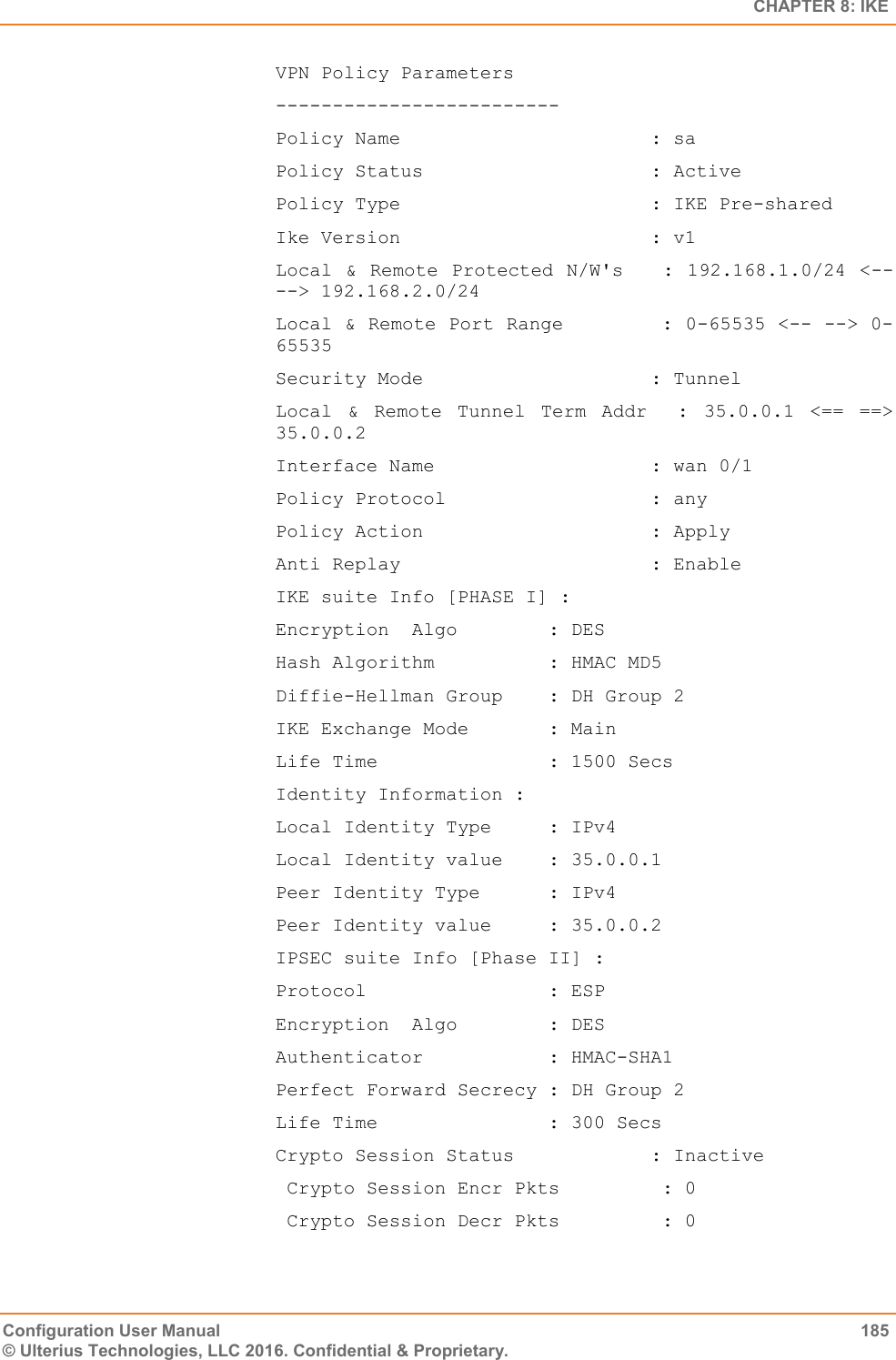   CHAPTER 8: IKE Configuration User Manual  185 © Ulterius Technologies, LLC 2016. Confidential &amp; Proprietary. VPN Policy Parameters ------------------------- Policy Name                      : sa Policy Status                    : Active Policy Type                      : IKE Pre-shared Ike Version                      : v1 Local &amp; Remote Protected  N/W&apos;s   : 192.168.1.0/24 &lt;-- --&gt; 192.168.2.0/24 Local &amp; Remote Port Range        : 0-65535 &lt;-- --&gt; 0-65535 Security Mode                    : Tunnel Local  &amp;  Remote  Tunnel  Term  Addr    :  35.0.0.1  &lt;==  ==&gt; 35.0.0.2 Interface Name                   : wan 0/1 Policy Protocol                  : any Policy Action                    : Apply Anti Replay                      : Enable IKE suite Info [PHASE I] : Encryption  Algo        : DES Hash Algorithm          : HMAC MD5 Diffie-Hellman Group    : DH Group 2 IKE Exchange Mode       : Main Life Time               : 1500 Secs Identity Information : Local Identity Type     : IPv4 Local Identity value    : 35.0.0.1 Peer Identity Type      : IPv4 Peer Identity value     : 35.0.0.2 IPSEC suite Info [Phase II] : Protocol                : ESP Encryption  Algo        : DES Authenticator           : HMAC-SHA1 Perfect Forward Secrecy : DH Group 2 Life Time               : 300 Secs Crypto Session Status            : Inactive  Crypto Session Encr Pkts         : 0  Crypto Session Decr Pkts         : 0 