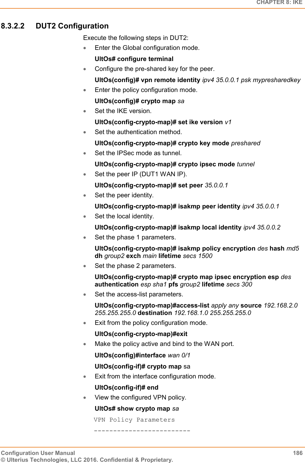   CHAPTER 8: IKE Configuration User Manual  186 © Ulterius Technologies, LLC 2016. Confidential &amp; Proprietary. 8.3.2.2  DUT2 Configuration Execute the following steps in DUT2:  Enter the Global configuration mode. UltOs# configure terminal  Configure the pre-shared key for the peer. UltOs(config)# vpn remote identity ipv4 35.0.0.1 psk mypresharedkey  Enter the policy configuration mode. UltOs(config)# crypto map sa  Set the IKE version. UltOs(config-crypto-map)# set ike version v1  Set the authentication method. UltOs(config-crypto-map)# crypto key mode preshared  Set the IPSec mode as tunnel. UltOs(config-crypto-map)# crypto ipsec mode tunnel  Set the peer IP (DUT1 WAN IP). UltOs(config-crypto-map)# set peer 35.0.0.1  Set the peer identity. UltOs(config-crypto-map)# isakmp peer identity ipv4 35.0.0.1  Set the local identity. UltOs(config-crypto-map)# isakmp local identity ipv4 35.0.0.2  Set the phase 1 parameters. UltOs(config-crypto-map)# isakmp policy encryption des hash md5 dh group2 exch main lifetime secs 1500   Set the phase 2 parameters. UltOs(config-crypto-map)# crypto map ipsec encryption esp des authentication esp sha1 pfs group2 lifetime secs 300  Set the access-list parameters. UltOs(config-crypto-map)#access-list apply any source 192.168.2.0 255.255.255.0 destination 192.168.1.0 255.255.255.0  Exit from the policy configuration mode. UltOs(config-crypto-map)#exit  Make the policy active and bind to the WAN port. UltOs(config)#interface wan 0/1 UltOs(config-if)# crypto map sa  Exit from the interface configuration mode. UltOs(config-if)# end  View the configured VPN policy. UltOs# show crypto map sa VPN Policy Parameters ------------------------- 