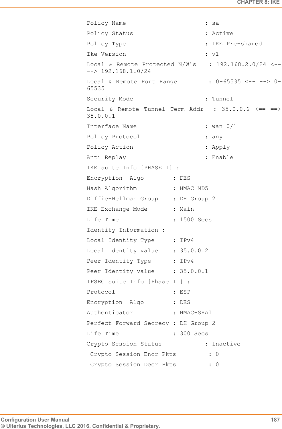   CHAPTER 8: IKE Configuration User Manual  187 © Ulterius Technologies, LLC 2016. Confidential &amp; Proprietary. Policy Name                      : sa Policy Status                    : Active Policy Type                      : IKE Pre-shared Ike Version                      : v1 Local &amp; Remote Protected N/W&apos;s    : 192.168.2.0/24 &lt;-- --&gt; 192.168.1.0/24 Local &amp; Remote Port Range        : 0-65535 &lt;-- --&gt; 0-65535 Security Mode                    : Tunnel Local  &amp;  Remote  Tunnel  Term  Addr    :  35.0.0.2  &lt;==  ==&gt; 35.0.0.1 Interface Name                   : wan 0/1 Policy Protocol                  : any Policy Action                    : Apply Anti Replay                      : Enable IKE suite Info [PHASE I] : Encryption  Algo        : DES Hash Algorithm          : HMAC MD5 Diffie-Hellman Group    : DH Group 2 IKE Exchange Mode       : Main Life Time               : 1500 Secs Identity Information : Local Identity Type     : IPv4 Local Identity value    : 35.0.0.2 Peer Identity Type      : IPv4 Peer Identity value     : 35.0.0.1 IPSEC suite Info [Phase II] : Protocol                : ESP Encryption  Algo        : DES Authenticator           : HMAC-SHA1 Perfect Forward Secrecy : DH Group 2 Life Time               : 300 Secs Crypto Session Status            : Inactive  Crypto Session Encr Pkts         : 0  Crypto Session Decr Pkts         : 0 