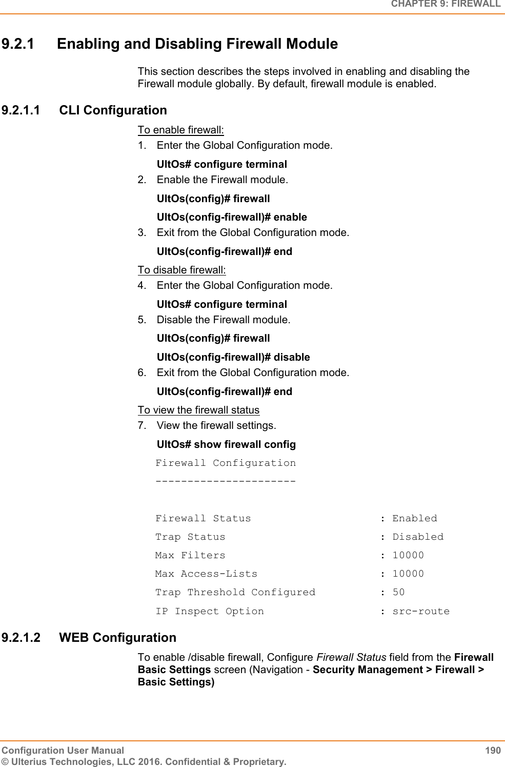   CHAPTER 9: FIREWALL Configuration User Manual  190 © Ulterius Technologies, LLC 2016. Confidential &amp; Proprietary. 9.2.1  Enabling and Disabling Firewall Module This section describes the steps involved in enabling and disabling the Firewall module globally. By default, firewall module is enabled. 9.2.1.1  CLI Configuration To enable firewall: 1.  Enter the Global Configuration mode. UltOs# configure terminal 2.  Enable the Firewall module. UltOs(config)# firewall UltOs(config-firewall)# enable 3.  Exit from the Global Configuration mode. UltOs(config-firewall)# end To disable firewall: 4.  Enter the Global Configuration mode. UltOs# configure terminal 5.  Disable the Firewall module. UltOs(config)# firewall UltOs(config-firewall)# disable 6.  Exit from the Global Configuration mode. UltOs(config-firewall)# end To view the firewall status 7.  View the firewall settings. UltOs# show firewall config Firewall Configuration ----------------------  Firewall Status                    : Enabled Trap Status                        : Disabled Max Filters                        : 10000 Max Access-Lists                   : 10000 Trap Threshold Configured          : 50 IP Inspect Option                  : src-route 9.2.1.2  WEB Configuration To enable /disable firewall, Configure Firewall Status field from the Firewall Basic Settings screen (Navigation - Security Management &gt; Firewall &gt; Basic Settings) 