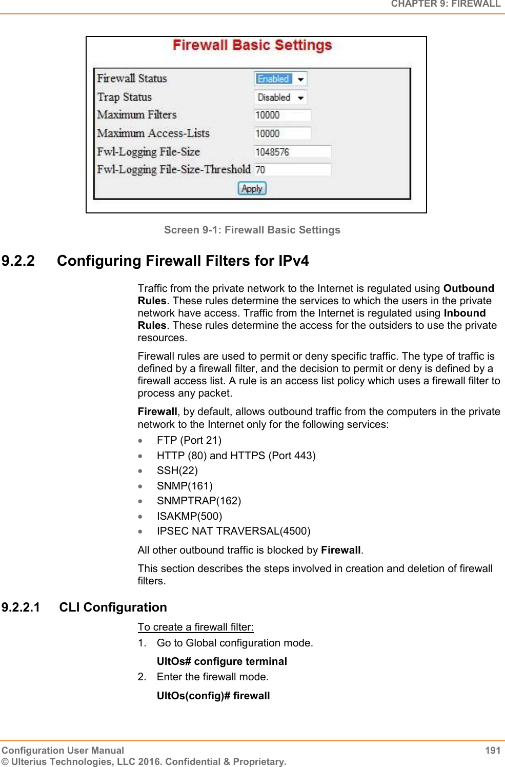   CHAPTER 9: FIREWALL Configuration User Manual  191 © Ulterius Technologies, LLC 2016. Confidential &amp; Proprietary.  Screen 9-1: Firewall Basic Settings 9.2.2  Configuring Firewall Filters for IPv4 Traffic from the private network to the Internet is regulated using Outbound Rules. These rules determine the services to which the users in the private network have access. Traffic from the Internet is regulated using Inbound Rules. These rules determine the access for the outsiders to use the private resources.  Firewall rules are used to permit or deny specific traffic. The type of traffic is defined by a firewall filter, and the decision to permit or deny is defined by a firewall access list. A rule is an access list policy which uses a firewall filter to process any packet. Firewall, by default, allows outbound traffic from the computers in the private network to the Internet only for the following services:  FTP (Port 21)  HTTP (80) and HTTPS (Port 443)  SSH(22)  SNMP(161)  SNMPTRAP(162)  ISAKMP(500)  IPSEC NAT TRAVERSAL(4500) All other outbound traffic is blocked by Firewall.  This section describes the steps involved in creation and deletion of firewall filters. 9.2.2.1  CLI Configuration To create a firewall filter: 1.  Go to Global configuration mode. UltOs# configure terminal 2.  Enter the firewall mode. UltOs(config)# firewall 