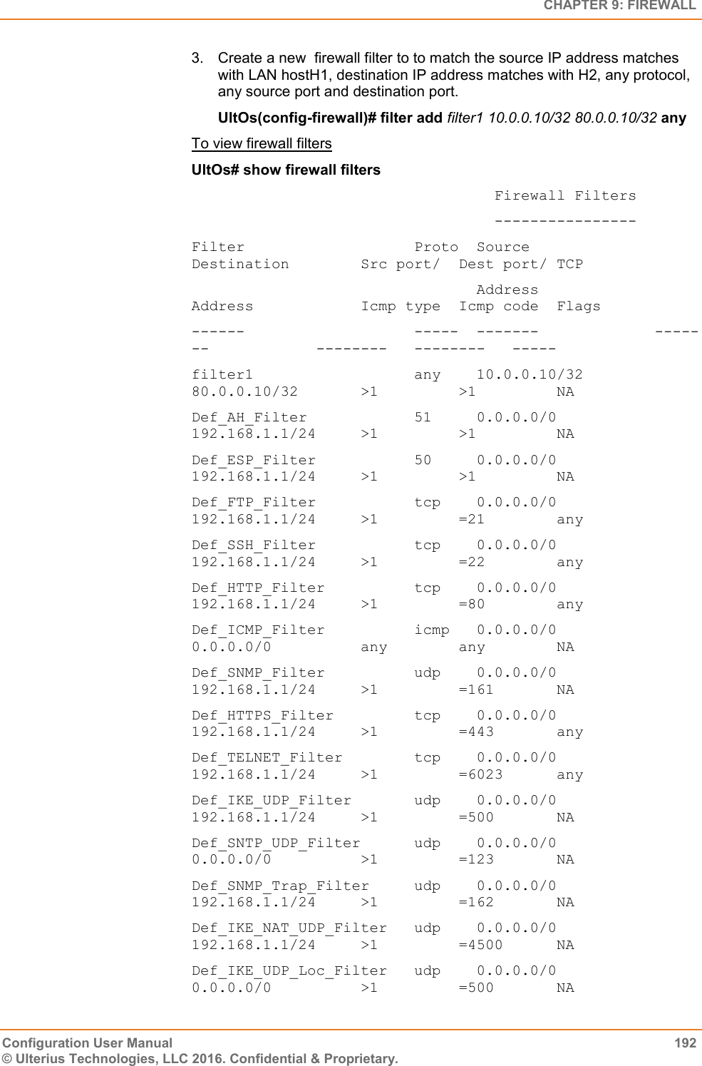   CHAPTER 9: FIREWALL Configuration User Manual  192 © Ulterius Technologies, LLC 2016. Confidential &amp; Proprietary. 3.  Create a new  firewall filter to to match the source IP address matches with LAN hostH1, destination IP address matches with H2, any protocol, any source port and destination port. UltOs(config-firewall)# filter add filter1 10.0.0.10/32 80.0.0.10/32 any To view firewall filters UltOs# show firewall filters                                   Firewall Filters                                   ---------------- Filter                   Proto  Source              Destination        Src port/  Dest port/ TCP                                 Address             Address            Icmp type  Icmp code  Flags ------                   -----  -------             -------            --------   --------   ----- filter1                  any    10.0.0.10/32        80.0.0.10/32       &gt;1         &gt;1         NA Def_AH_Filter            51     0.0.0.0/0           192.168.1.1/24     &gt;1         &gt;1         NA Def_ESP_Filter           50     0.0.0.0/0           192.168.1.1/24     &gt;1         &gt;1         NA Def_FTP_Filter           tcp    0.0.0.0/0           192.168.1.1/24     &gt;1         =21        any Def_SSH_Filter           tcp    0.0.0.0/0           192.168.1.1/24     &gt;1         =22        any Def_HTTP_Filter          tcp    0.0.0.0/0           192.168.1.1/24     &gt;1         =80        any Def_ICMP_Filter          icmp   0.0.0.0/0           0.0.0.0/0          any        any        NA Def_SNMP_Filter          udp    0.0.0.0/0           192.168.1.1/24     &gt;1         =161       NA Def_HTTPS_Filter         tcp    0.0.0.0/0           192.168.1.1/24     &gt;1         =443       any Def_TELNET_Filter        tcp    0.0.0.0/0           192.168.1.1/24     &gt;1         =6023      any Def_IKE_UDP_Filter       udp    0.0.0.0/0           192.168.1.1/24     &gt;1         =500       NA Def_SNTP_UDP_Filter      udp    0.0.0.0/0           0.0.0.0/0          &gt;1         =123       NA Def_SNMP_Trap_Filter     udp    0.0.0.0/0           192.168.1.1/24     &gt;1         =162       NA Def_IKE_NAT_UDP_Filter   udp    0.0.0.0/0           192.168.1.1/24     &gt;1         =4500      NA Def_IKE_UDP_Loc_Filter   udp    0.0.0.0/0           0.0.0.0/0          &gt;1         =500       NA  