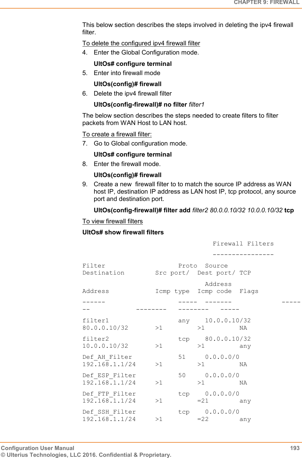   CHAPTER 9: FIREWALL Configuration User Manual  193 © Ulterius Technologies, LLC 2016. Confidential &amp; Proprietary. This below section describes the steps involved in deleting the ipv4 firewall filter. To delete the configured ipv4 firewall filter 4.  Enter the Global Configuration mode. UltOs# configure terminal 5.  Enter into firewall mode UltOs(config)# firewall 6.  Delete the ipv4 firewall filter UltOs(config-firewall)# no filter filter1 The below section describes the steps needed to create filters to filter packets from WAN Host to LAN host. To create a firewall filter: 7.  Go to Global configuration mode. UltOs# configure terminal 8.  Enter the firewall mode. UltOs(config)# firewall 9.  Create a new  firewall filter to to match the source IP address as WAN host IP, destination IP address as LAN host IP, tcp protocol, any source port and destination port. UltOs(config-firewall)# filter add filter2 80.0.0.10/32 10.0.0.10/32 tcp To view firewall filters UltOs# show firewall filters                                   Firewall Filters                                   ---------------- Filter                   Proto  Source              Destination        Src port/  Dest port/ TCP                                 Address             Address            Icmp type  Icmp code  Flags ------                   -----  -------             -------            --------   --------   ----- filter1                  any    10.0.0.10/32        80.0.0.10/32       &gt;1         &gt;1         NA filter2                  tcp    80.0.0.10/32        10.0.0.10/32       &gt;1         &gt;1         any Def_AH_Filter            51     0.0.0.0/0           192.168.1.1/24     &gt;1         &gt;1         NA Def_ESP_Filter           50     0.0.0.0/0           192.168.1.1/24     &gt;1         &gt;1         NA Def_FTP_Filter           tcp    0.0.0.0/0           192.168.1.1/24     &gt;1         =21        any Def_SSH_Filter           tcp    0.0.0.0/0           192.168.1.1/24     &gt;1         =22        any 