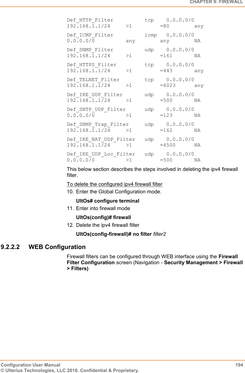   CHAPTER 9: FIREWALL Configuration User Manual  194 © Ulterius Technologies, LLC 2016. Confidential &amp; Proprietary. Def_HTTP_Filter          tcp    0.0.0.0/0           192.168.1.1/24     &gt;1         =80        any Def_ICMP_Filter          icmp   0.0.0.0/0           0.0.0.0/0          any        any        NA Def_SNMP_Filter          udp    0.0.0.0/0           192.168.1.1/24     &gt;1         =161       NA Def_HTTPS_Filter         tcp    0.0.0.0/0           192.168.1.1/24     &gt;1         =443       any Def_TELNET_Filter        tcp    0.0.0.0/0           192.168.1.1/24     &gt;1         =6023      any Def_IKE_UDP_Filter       udp    0.0.0.0/0           192.168.1.1/24     &gt;1         =500       NA Def_SNTP_UDP_Filter      udp    0.0.0.0/0           0.0.0.0/0          &gt;1         =123       NA Def_SNMP_Trap_Filter     udp    0.0.0.0/0           192.168.1.1/24     &gt;1         =162       NA Def_IKE_NAT_UDP_Filter   udp    0.0.0.0/0           192.168.1.1/24     &gt;1         =4500      NA Def_IKE_UDP_Loc_Filter   udp    0.0.0.0/0           0.0.0.0/0          &gt;1         =500       NA  This below section describes the steps involved in deleting the ipv4 firewall filter. To delete the configured ipv4 firewall filter 10.  Enter the Global Configuration mode. UltOs# configure terminal 11.  Enter into firewall mode UltOs(config)# firewall 12.  Delete the ipv4 firewall filter UltOs(config-firewall)# no filter filter2 9.2.2.2  WEB Configuration Firewall filters can be configured through WEB interface using the Firewall Filter Configuration screen (Navigation - Security Management &gt; Firewall &gt; Filters) 