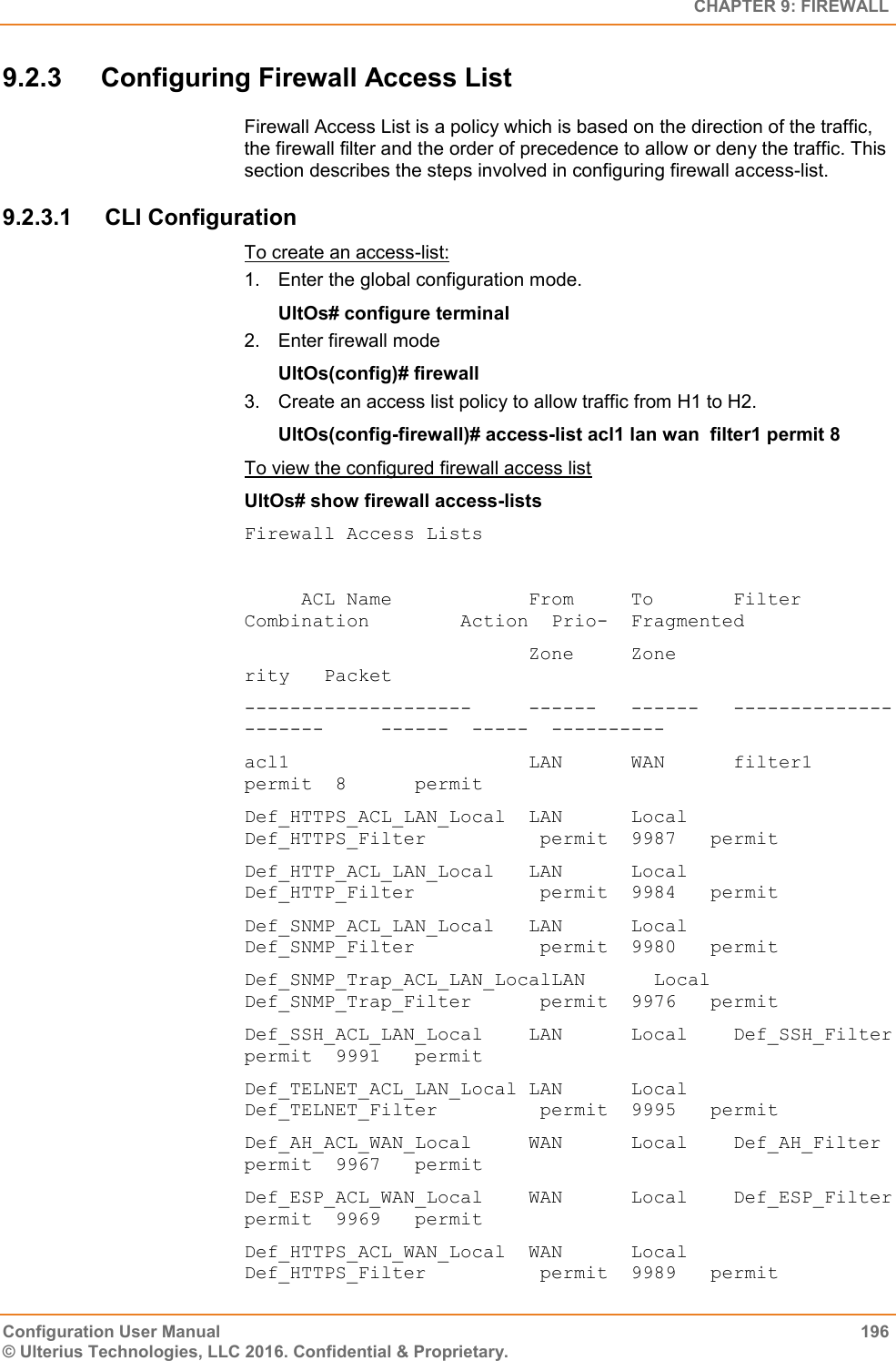   CHAPTER 9: FIREWALL Configuration User Manual  196 © Ulterius Technologies, LLC 2016. Confidential &amp; Proprietary. 9.2.3  Configuring Firewall Access List  Firewall Access List is a policy which is based on the direction of the traffic, the firewall filter and the order of precedence to allow or deny the traffic. This section describes the steps involved in configuring firewall access-list.  9.2.3.1  CLI Configuration To create an access-list: 1.  Enter the global configuration mode. UltOs# configure terminal 2.  Enter firewall mode UltOs(config)# firewall 3.  Create an access list policy to allow traffic from H1 to H2. UltOs(config-firewall)# access-list acl1 lan wan  filter1 permit 8 To view the configured firewall access list UltOs# show firewall access-lists  Firewall Access Lists       ACL Name            From     To       Filter Combination        Action  Prio-  Fragmented                          Zone     Zone                                       rity   Packet --------------------     ------   ------   ---------------------     ------  -----  ---------- acl1                     LAN      WAN      filter1                   permit  8      permit Def_HTTPS_ACL_LAN_Local  LAN      Local    Def_HTTPS_Filter          permit  9987   permit Def_HTTP_ACL_LAN_Local   LAN      Local    Def_HTTP_Filter           permit  9984   permit Def_SNMP_ACL_LAN_Local   LAN      Local    Def_SNMP_Filter           permit  9980   permit Def_SNMP_Trap_ACL_LAN_LocalLAN      Local    Def_SNMP_Trap_Filter      permit  9976   permit Def_SSH_ACL_LAN_Local    LAN      Local    Def_SSH_Filter            permit  9991   permit Def_TELNET_ACL_LAN_Local LAN      Local    Def_TELNET_Filter         permit  9995   permit Def_AH_ACL_WAN_Local     WAN      Local    Def_AH_Filter             permit  9967   permit Def_ESP_ACL_WAN_Local    WAN      Local    Def_ESP_Filter            permit  9969   permit Def_HTTPS_ACL_WAN_Local  WAN      Local    Def_HTTPS_Filter          permit  9989   permit 