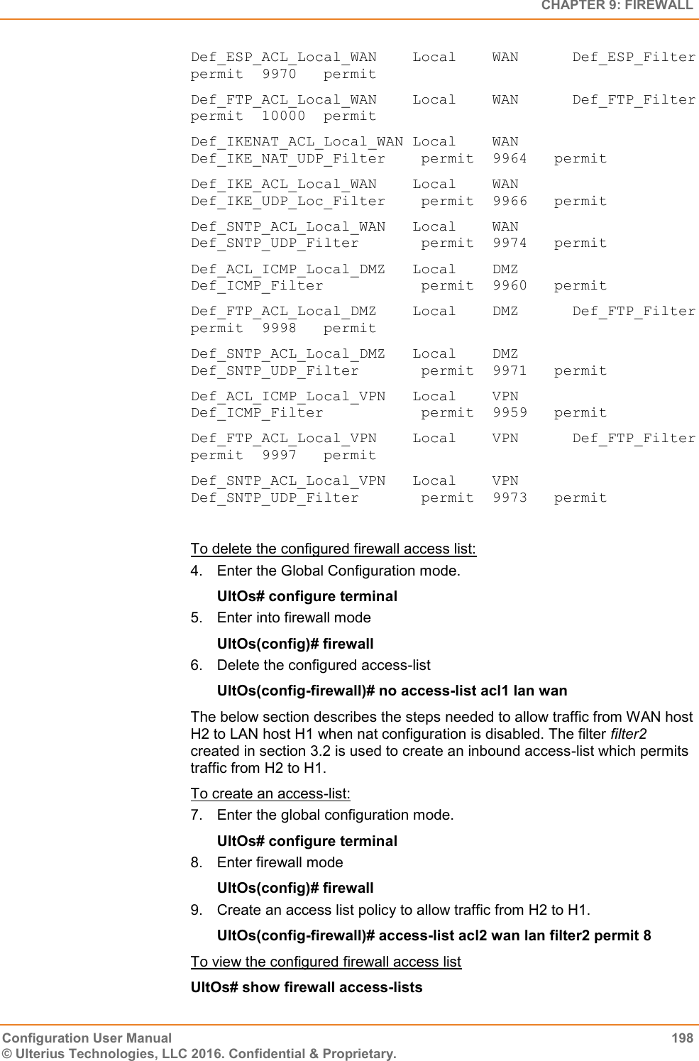   CHAPTER 9: FIREWALL Configuration User Manual  198 © Ulterius Technologies, LLC 2016. Confidential &amp; Proprietary. Def_ESP_ACL_Local_WAN    Local    WAN      Def_ESP_Filter            permit  9970   permit Def_FTP_ACL_Local_WAN    Local    WAN      Def_FTP_Filter            permit  10000  permit Def_IKENAT_ACL_Local_WAN Local    WAN      Def_IKE_NAT_UDP_Filter    permit  9964   permit Def_IKE_ACL_Local_WAN    Local    WAN      Def_IKE_UDP_Loc_Filter    permit  9966   permit Def_SNTP_ACL_Local_WAN   Local    WAN      Def_SNTP_UDP_Filter       permit  9974   permit Def_ACL_ICMP_Local_DMZ   Local    DMZ      Def_ICMP_Filter           permit  9960   permit Def_FTP_ACL_Local_DMZ    Local    DMZ      Def_FTP_Filter            permit  9998   permit Def_SNTP_ACL_Local_DMZ   Local    DMZ      Def_SNTP_UDP_Filter       permit  9971   permit Def_ACL_ICMP_Local_VPN   Local    VPN      Def_ICMP_Filter           permit  9959   permit Def_FTP_ACL_Local_VPN    Local    VPN      Def_FTP_Filter            permit  9997   permit Def_SNTP_ACL_Local_VPN   Local    VPN      Def_SNTP_UDP_Filter       permit  9973   permit  To delete the configured firewall access list: 4.  Enter the Global Configuration mode. UltOs# configure terminal 5.  Enter into firewall mode UltOs(config)# firewall 6.  Delete the configured access-list UltOs(config-firewall)# no access-list acl1 lan wan The below section describes the steps needed to allow traffic from WAN host H2 to LAN host H1 when nat configuration is disabled. The filter filter2 created in section 3.2 is used to create an inbound access-list which permits traffic from H2 to H1. To create an access-list: 7.  Enter the global configuration mode. UltOs# configure terminal 8.  Enter firewall mode UltOs(config)# firewall 9.  Create an access list policy to allow traffic from H2 to H1. UltOs(config-firewall)# access-list acl2 wan lan filter2 permit 8 To view the configured firewall access list UltOs# show firewall access-lists  