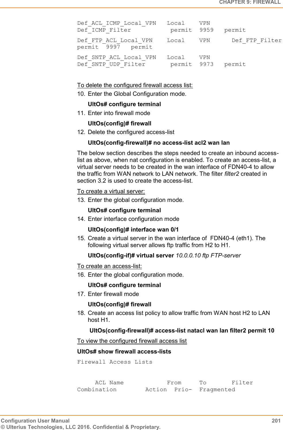   CHAPTER 9: FIREWALL Configuration User Manual  201 © Ulterius Technologies, LLC 2016. Confidential &amp; Proprietary. Def_ACL_ICMP_Local_VPN   Local    VPN      Def_ICMP_Filter           permit  9959   permit Def_FTP_ACL_Local_VPN    Local    VPN      Def_FTP_Filter            permit  9997   permit Def_SNTP_ACL_Local_VPN   Local    VPN      Def_SNTP_UDP_Filter       permit  9973   permit  To delete the configured firewall access list: 10.  Enter the Global Configuration mode. UltOs# configure terminal 11.  Enter into firewall mode UltOs(config)# firewall 12.  Delete the configured access-list UltOs(config-firewall)# no access-list acl2 wan lan The below section describes the steps needed to create an inbound access-list as above, when nat configuration is enabled. To create an access-list, a virtual server needs to be created in the wan interface of FDN40-4 to allow the traffic from WAN network to LAN network. The filter filter2 created in section 3.2 is used to create the access-list. To create a virtual server: 13.  Enter the global configuration mode. UltOs# configure terminal 14.  Enter interface configuration mode UltOs(config)# interface wan 0/1 15.  Create a virtual server in the wan interface of  FDN40-4 (eth1). The following virtual server allows ftp traffic from H2 to H1. UltOs(config-if)# virtual server 10.0.0.10 ftp FTP-server To create an access-list: 16.  Enter the global configuration mode. UltOs# configure terminal 17.  Enter firewall mode UltOs(config)# firewall 18.  Create an access list policy to allow traffic from WAN host H2 to LAN host H1.  UltOs(config-firewall)# access-list natacl wan lan filter2 permit 10 To view the configured firewall access list UltOs# show firewall access-lists  Firewall Access Lists       ACL Name            From     To       Filter Combination        Action  Prio-  Fragmented 