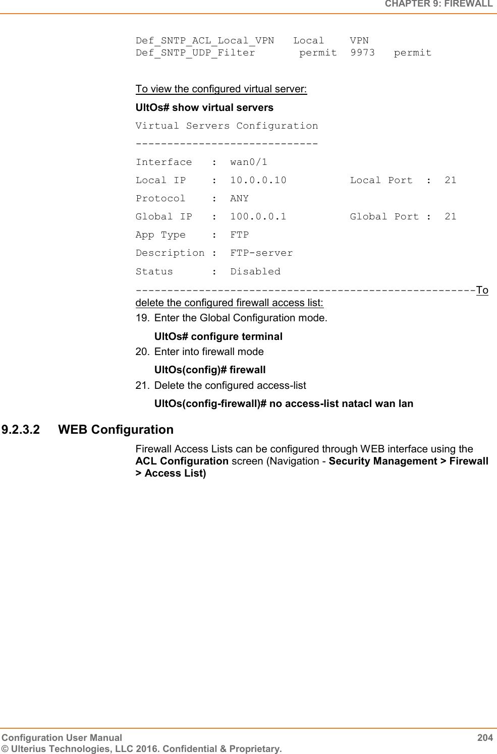   CHAPTER 9: FIREWALL Configuration User Manual  204 © Ulterius Technologies, LLC 2016. Confidential &amp; Proprietary. Def_SNTP_ACL_Local_VPN   Local    VPN      Def_SNTP_UDP_Filter       permit  9973   permit  To view the configured virtual server: UltOs# show virtual servers Virtual Servers Configuration ----------------------------- Interface   :  wan0/1 Local IP    :  10.0.0.10          Local Port  :  21 Protocol    :  ANY Global IP   :  100.0.0.1          Global Port :  21 App Type    :  FTP Description :  FTP-server Status      :  Disabled ------------------------------------------------------To delete the configured firewall access list: 19.  Enter the Global Configuration mode. UltOs# configure terminal 20.  Enter into firewall mode UltOs(config)# firewall 21.  Delete the configured access-list UltOs(config-firewall)# no access-list natacl wan lan 9.2.3.2  WEB Configuration Firewall Access Lists can be configured through WEB interface using the ACL Configuration screen (Navigation - Security Management &gt; Firewall &gt; Access List) 