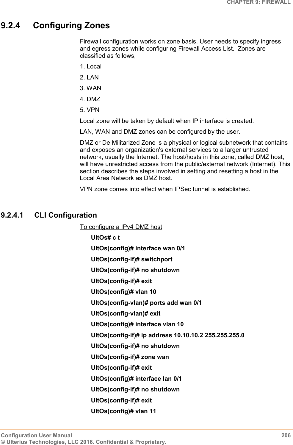   CHAPTER 9: FIREWALL Configuration User Manual  206 © Ulterius Technologies, LLC 2016. Confidential &amp; Proprietary. 9.2.4  Configuring Zones Firewall configuration works on zone basis. User needs to specify ingress and egress zones while configuring Firewall Access List.  Zones are classified as follows, 1. Local  2. LAN 3. WAN 4. DMZ 5. VPN Local zone will be taken by default when IP interface is created. LAN, WAN and DMZ zones can be configured by the user. DMZ or De Militarized Zone is a physical or logical subnetwork that contains and exposes an organization&apos;s external services to a larger untrusted network, usually the Internet. The host/hosts in this zone, called DMZ host, will have unrestricted access from the public/external network (Internet). This section describes the steps involved in setting and resetting a host in the Local Area Network as DMZ host.  VPN zone comes into effect when IPSec tunnel is established.  9.2.4.1  CLI Configuration To configure a IPv4 DMZ host UltOs# c t UltOs(config)# interface wan 0/1 UltOs(config-if)# switchport UltOs(config-if)# no shutdown UltOs(config-if)# exit UltOs(config)# vlan 10 UltOs(config-vlan)# ports add wan 0/1 UltOs(config-vlan)# exit UltOs(config)# interface vlan 10 UltOs(config-if)# ip address 10.10.10.2 255.255.255.0 UltOs(config-if)# no shutdown UltOs(config-if)# zone wan UltOs(config-if)# exit UltOs(config)# interface lan 0/1 UltOs(config-if)# no shutdown UltOs(config-if)# exit UltOs(config)# vlan 11 