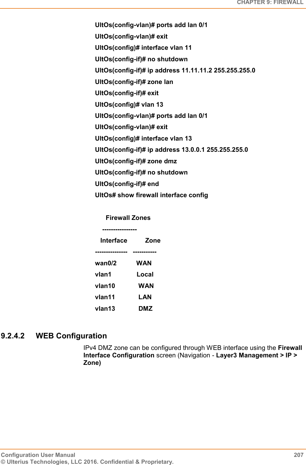   CHAPTER 9: FIREWALL Configuration User Manual  207 © Ulterius Technologies, LLC 2016. Confidential &amp; Proprietary. UltOs(config-vlan)# ports add lan 0/1 UltOs(config-vlan)# exit UltOs(config)# interface vlan 11 UltOs(config-if)# no shutdown UltOs(config-if)# ip address 11.11.11.2 255.255.255.0 UltOs(config-if)# zone lan UltOs(config-if)# exit UltOs(config)# vlan 13 UltOs(config-vlan)# ports add lan 0/1 UltOs(config-vlan)# exit UltOs(config)# interface vlan 13 UltOs(config-if)# ip address 13.0.0.1 255.255.255.0 UltOs(config-if)# zone dmz UltOs(config-if)# no shutdown UltOs(config-if)# end UltOs# show firewall interface config        Firewall Zones     ----------------    Interface          Zone ---------------   ----------- wan0/2           WAN vlan1              Local vlan10             WAN vlan11             LAN vlan13             DMZ  9.2.4.2  WEB Configuration IPv4 DMZ zone can be configured through WEB interface using the Firewall Interface Configuration screen (Navigation - Layer3 Management &gt; IP &gt; Zone) 