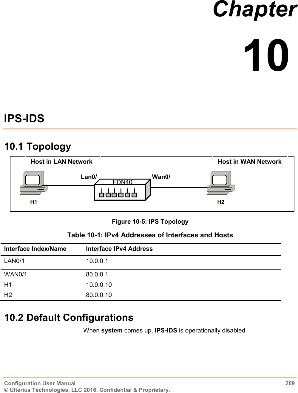  Configuration User Manual  209 © Ulterius Technologies, LLC 2016. Confidential &amp; Proprietary. Chapter  10  IPS-IDS 10.1 Topology  Figure 10-5: IPS Topology  Table 10-1: IPv4 Addresses of Interfaces and Hosts Interface Index/Name Interface IPv4 Address LAN0/1 10.0.0.1 WAN0/1 80.0.0.1 H1 10.0.0.10 H2 80.0.0.10 10.2 Default Configurations When system comes up, IPS-IDS is operationally disabled.  Wan0/1 Lan0/1 FDN40 H2 H1 Host in WAN Network Host in LAN Network 