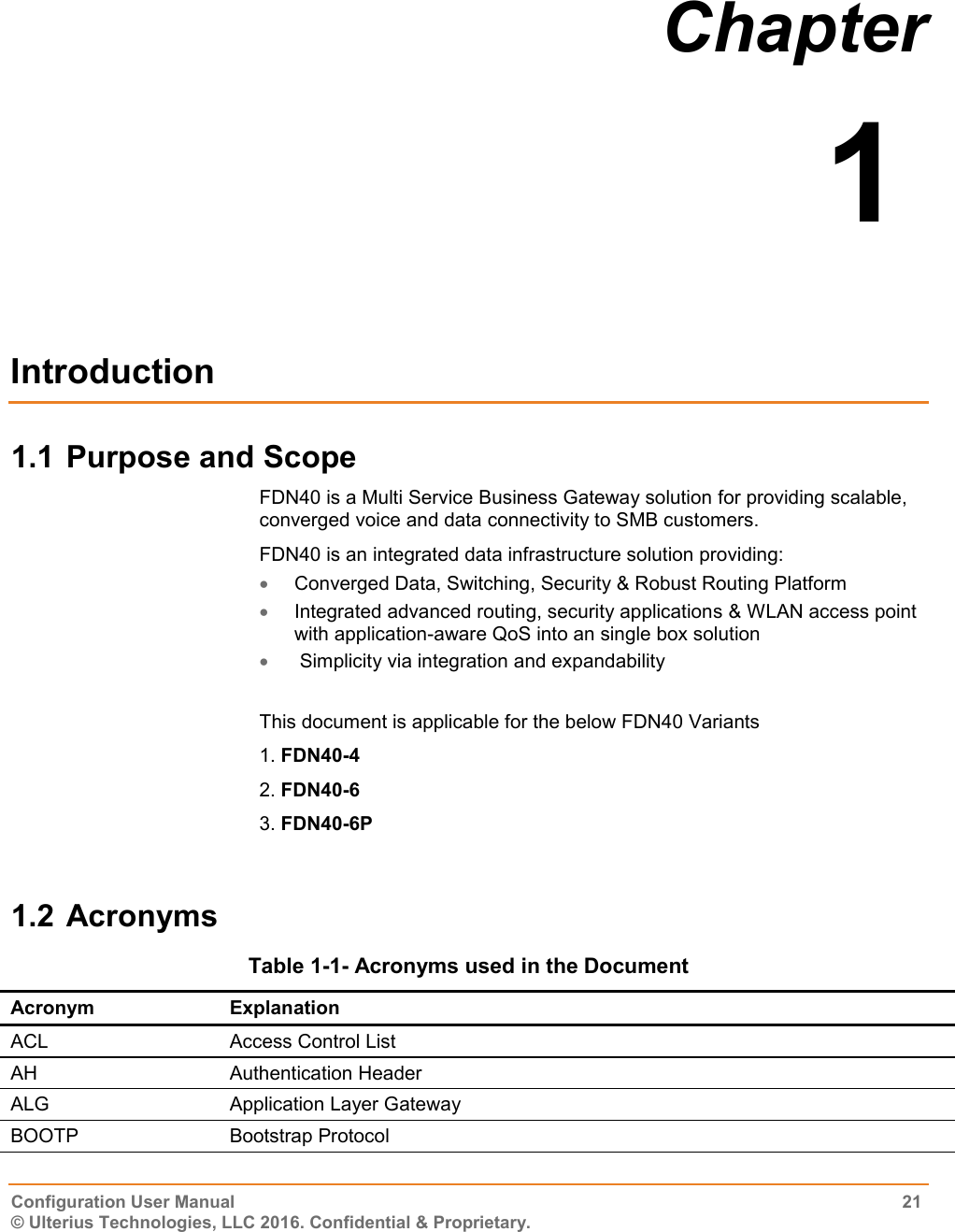  Configuration User Manual  21 © Ulterius Technologies, LLC 2016. Confidential &amp; Proprietary. Chapter  1  Introduction 1.1 Purpose and Scope FDN40 is a Multi Service Business Gateway solution for providing scalable, converged voice and data connectivity to SMB customers. FDN40 is an integrated data infrastructure solution providing:   Converged Data, Switching, Security &amp; Robust Routing Platform   Integrated advanced routing, security applications &amp; WLAN access point with application-aware QoS into an single box solution   Simplicity via integration and expandability  This document is applicable for the below FDN40 Variants 1. FDN40-4 2. FDN40-6 3. FDN40-6P  1.2 Acronyms Table 1-1- Acronyms used in the Document Acronym Explanation ACL Access Control List AH Authentication Header ALG Application Layer Gateway BOOTP Bootstrap Protocol 