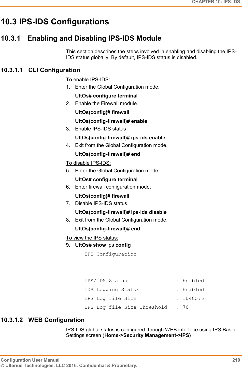   CHAPTER 10: IPS-IDS Configuration User Manual  210 © Ulterius Technologies, LLC 2016. Confidential &amp; Proprietary. 10.3 IPS-IDS Configurations 10.3.1  Enabling and Disabling IPS-IDS Module This section describes the steps involved in enabling and disabling the IPS-IDS status globally. By default, IPS-IDS status is disabled. 10.3.1.1  CLI Configuration To enable IPS-IDS: 1.  Enter the Global Configuration mode. UltOs# configure terminal 2.  Enable the Firewall module. UltOs(config)# firewall UltOs(config-firewall)# enable 3.  Enable IPS-IDS status UltOs(config-firewall)# ips-ids enable 4.  Exit from the Global Configuration mode. UltOs(config-firewall)# end To disable IPS-IDS: 5.  Enter the Global Configuration mode. UltOs# configure terminal 6.  Enter firewall configuration mode. UltOs(config)# firewall 7.  Disable IPS-IDS status. UltOs(config-firewall)# ips-ids disable 8.  Exit from the Global Configuration mode. UltOs(config-firewall)# end To view the IPS status: 9.  UltOs# show ips config IPS Configuration ----------------------  IPS/IDS Status                : Enabled IDS Logging Status            : Enabled IPS Log file Size             : 1048576 IPS Log file Size Threshold   : 70 10.3.1.2  WEB Configuration IPS-IDS global status is configured through WEB interface using IPS Basic Settings screen (Home-&gt;Security Management-&gt;IPS)  