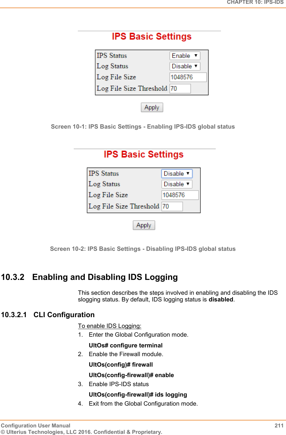   CHAPTER 10: IPS-IDS Configuration User Manual  211 © Ulterius Technologies, LLC 2016. Confidential &amp; Proprietary.   Screen 10-1: IPS Basic Settings - Enabling IPS-IDS global status   Screen 10-2: IPS Basic Settings - Disabling IPS-IDS global status  10.3.2  Enabling and Disabling IDS Logging This section describes the steps involved in enabling and disabling the IDS slogging status. By default, IDS logging status is disabled. 10.3.2.1  CLI Configuration To enable IDS Logging: 1.  Enter the Global Configuration mode. UltOs# configure terminal 2.  Enable the Firewall module. UltOs(config)# firewall UltOs(config-firewall)# enable 3.  Enable IPS-IDS status UltOs(config-firewall)# ids logging 4.  Exit from the Global Configuration mode. 