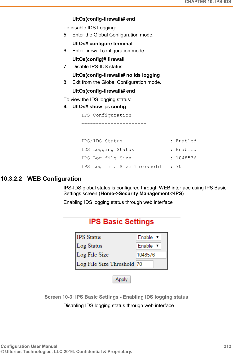   CHAPTER 10: IPS-IDS Configuration User Manual  212 © Ulterius Technologies, LLC 2016. Confidential &amp; Proprietary. UltOs(config-firewall)# end To disable IDS Logging: 5.  Enter the Global Configuration mode. UltOs# configure terminal 6.  Enter firewall configuration mode. UltOs(config)# firewall 7.  Disable IPS-IDS status. UltOs(config-firewall)# no ids logging 8.  Exit from the Global Configuration mode. UltOs(config-firewall)# end To view the IDS logging status: 9.  UltOs# show ips config IPS Configuration ----------------------  IPS/IDS Status                : Enabled IDS Logging Status            : Enabled IPS Log file Size             : 1048576 IPS Log file Size Threshold   : 70 10.3.2.2  WEB Configuration IPS-IDS global status is configured through WEB interface using IPS Basic Settings screen (Home-&gt;Security Management-&gt;IPS) Enabling IDS logging status through web interface   Screen 10-3: IPS Basic Settings - Enabling IDS logging status Disabling IDS logging status through web interface  