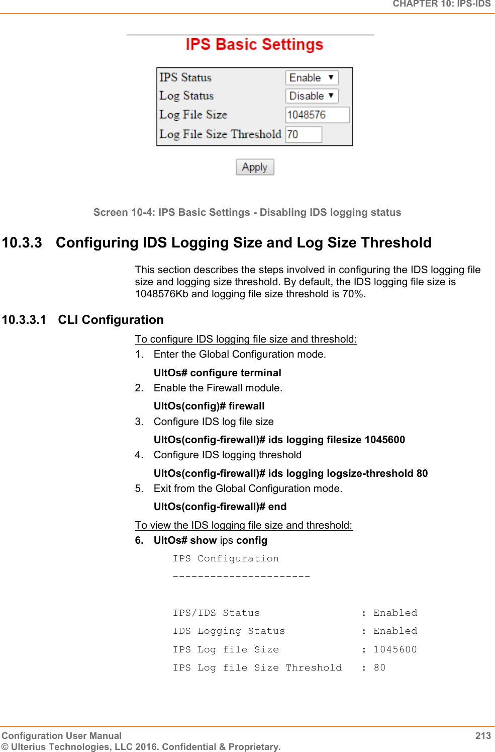   CHAPTER 10: IPS-IDS Configuration User Manual  213 © Ulterius Technologies, LLC 2016. Confidential &amp; Proprietary.   Screen 10-4: IPS Basic Settings - Disabling IDS logging status 10.3.3  Configuring IDS Logging Size and Log Size Threshold This section describes the steps involved in configuring the IDS logging file size and logging size threshold. By default, the IDS logging file size is 1048576Kb and logging file size threshold is 70%. 10.3.3.1  CLI Configuration To configure IDS logging file size and threshold: 1.  Enter the Global Configuration mode. UltOs# configure terminal 2.  Enable the Firewall module. UltOs(config)# firewall 3.  Configure IDS log file size UltOs(config-firewall)# ids logging filesize 1045600 4.  Configure IDS logging threshold UltOs(config-firewall)# ids logging logsize-threshold 80   5.  Exit from the Global Configuration mode. UltOs(config-firewall)# end To view the IDS logging file size and threshold: 6.  UltOs# show ips config IPS Configuration ----------------------  IPS/IDS Status                : Enabled IDS Logging Status            : Enabled IPS Log file Size             : 1045600 IPS Log file Size Threshold   : 80 