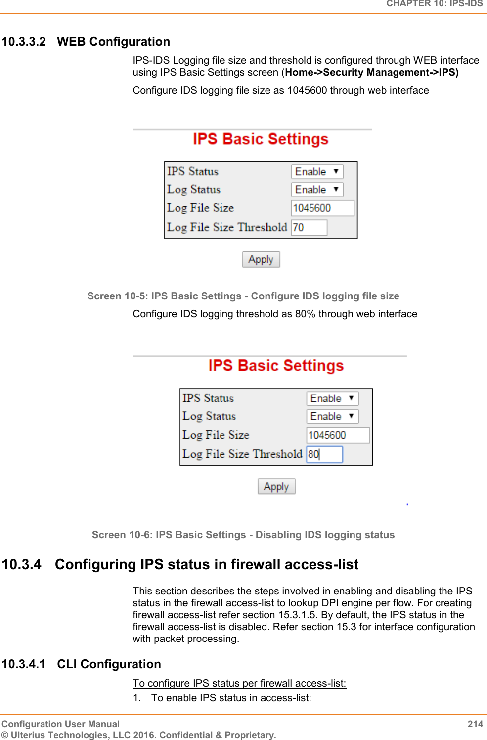   CHAPTER 10: IPS-IDS Configuration User Manual  214 © Ulterius Technologies, LLC 2016. Confidential &amp; Proprietary. 10.3.3.2  WEB Configuration IPS-IDS Logging file size and threshold is configured through WEB interface using IPS Basic Settings screen (Home-&gt;Security Management-&gt;IPS) Configure IDS logging file size as 1045600 through web interface   Screen 10-5: IPS Basic Settings - Configure IDS logging file size Configure IDS logging threshold as 80% through web interface    Screen 10-6: IPS Basic Settings - Disabling IDS logging status 10.3.4  Configuring IPS status in firewall access-list This section describes the steps involved in enabling and disabling the IPS status in the firewall access-list to lookup DPI engine per flow. For creating firewall access-list refer section 15.3.1.5. By default, the IPS status in the firewall access-list is disabled. Refer section 15.3 for interface configuration with packet processing.  10.3.4.1  CLI Configuration To configure IPS status per firewall access-list: 1.  To enable IPS status in access-list: 