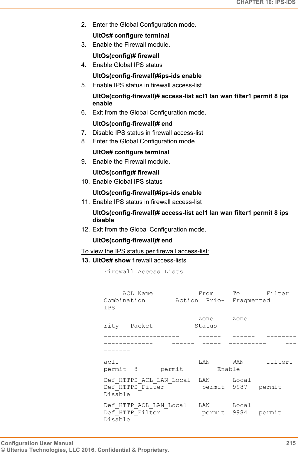   CHAPTER 10: IPS-IDS Configuration User Manual  215 © Ulterius Technologies, LLC 2016. Confidential &amp; Proprietary. 2.  Enter the Global Configuration mode. UltOs# configure terminal 3.  Enable the Firewall module. UltOs(config)# firewall 4.  Enable Global IPS status UltOs(config-firewall)#ips-ids enable 5.  Enable IPS status in firewall access-list UltOs(config-firewall)# access-list acl1 lan wan filter1 permit 8 ips enable 6.  Exit from the Global Configuration mode. UltOs(config-firewall)# end 7.  Disable IPS status in firewall access-list 8.  Enter the Global Configuration mode. UltOs# configure terminal 9.  Enable the Firewall module. UltOs(config)# firewall 10.  Enable Global IPS status UltOs(config-firewall)#ips-ids enable 11.  Enable IPS status in firewall access-list UltOs(config-firewall)# access-list acl1 lan wan filter1 permit 8 ips disable 12.  Exit from the Global Configuration mode. UltOs(config-firewall)# end To view the IPS status per firewall access-list: 13.  UltOs# show firewall access-lists Firewall Access Lists       ACL Name            From     To       Filter Combination        Action  Prio-  Fragmented       IPS                           Zone     Zone                                       rity   Packet           Status  --------------------     ------   ------   ---------------------     ------  -----  ----------     ---------- acl1                     LAN      WAN      filter1                   permit  8      permit         Enable Def_HTTPS_ACL_LAN_Local  LAN      Local    Def_HTTPS_Filter          permit  9987   permit         Disable Def_HTTP_ACL_LAN_Local   LAN      Local    Def_HTTP_Filter           permit  9984   permit         Disable 