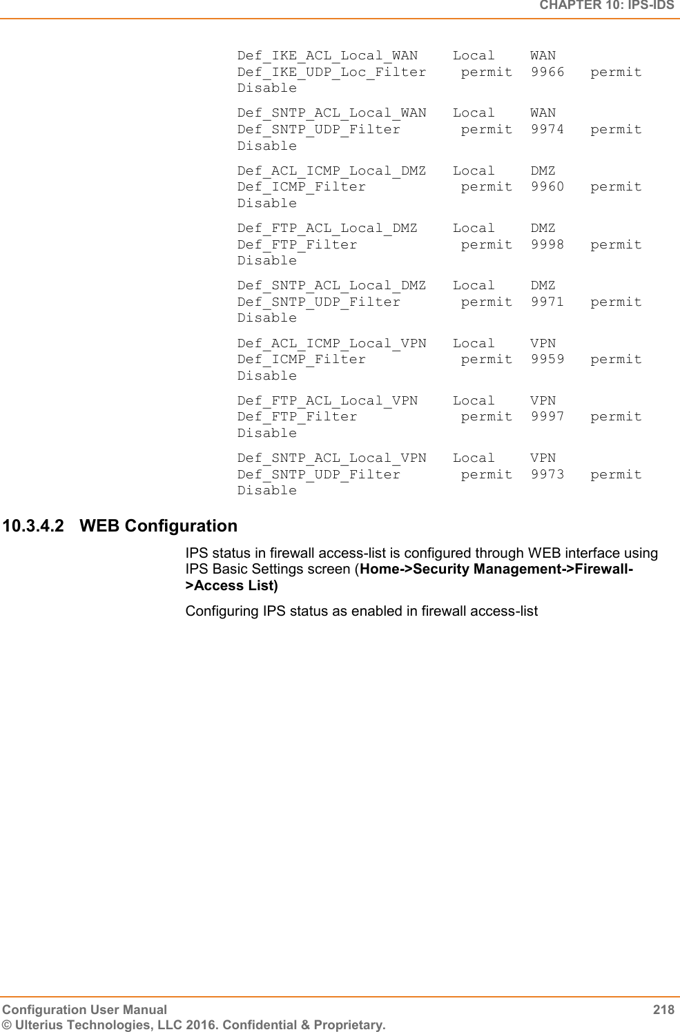   CHAPTER 10: IPS-IDS Configuration User Manual  218 © Ulterius Technologies, LLC 2016. Confidential &amp; Proprietary. Def_IKE_ACL_Local_WAN    Local    WAN      Def_IKE_UDP_Loc_Filter    permit  9966   permit         Disable Def_SNTP_ACL_Local_WAN   Local    WAN      Def_SNTP_UDP_Filter       permit  9974   permit         Disable Def_ACL_ICMP_Local_DMZ   Local    DMZ      Def_ICMP_Filter           permit  9960   permit         Disable Def_FTP_ACL_Local_DMZ    Local    DMZ      Def_FTP_Filter            permit  9998   permit         Disable Def_SNTP_ACL_Local_DMZ   Local    DMZ      Def_SNTP_UDP_Filter       permit  9971   permit         Disable Def_ACL_ICMP_Local_VPN   Local    VPN      Def_ICMP_Filter           permit  9959   permit         Disable Def_FTP_ACL_Local_VPN    Local    VPN      Def_FTP_Filter            permit  9997   permit         Disable Def_SNTP_ACL_Local_VPN   Local    VPN      Def_SNTP_UDP_Filter       permit  9973   permit         Disable 10.3.4.2  WEB Configuration IPS status in firewall access-list is configured through WEB interface using IPS Basic Settings screen (Home-&gt;Security Management-&gt;Firewall-&gt;Access List) Configuring IPS status as enabled in firewall access-list 