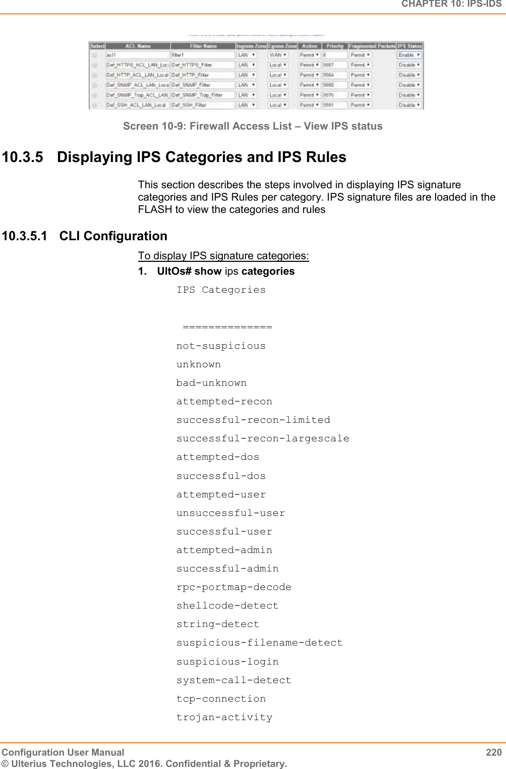   CHAPTER 10: IPS-IDS Configuration User Manual  220 © Ulterius Technologies, LLC 2016. Confidential &amp; Proprietary.  Screen 10-9: Firewall Access List – View IPS status 10.3.5  Displaying IPS Categories and IPS Rules This section describes the steps involved in displaying IPS signature categories and IPS Rules per category. IPS signature files are loaded in the FLASH to view the categories and rules 10.3.5.1  CLI Configuration To display IPS signature categories: 1.  UltOs# show ips categories IPS Categories    ==============  not-suspicious  unknown  bad-unknown  attempted-recon  successful-recon-limited  successful-recon-largescale  attempted-dos    successful-dos  attempted-user  unsuccessful-user  successful-user  attempted-admin  successful-admin  rpc-portmap-decode  shellcode-detect  string-detect  suspicious-filename-detect  suspicious-login  system-call-detect  tcp-connection  trojan-activity  