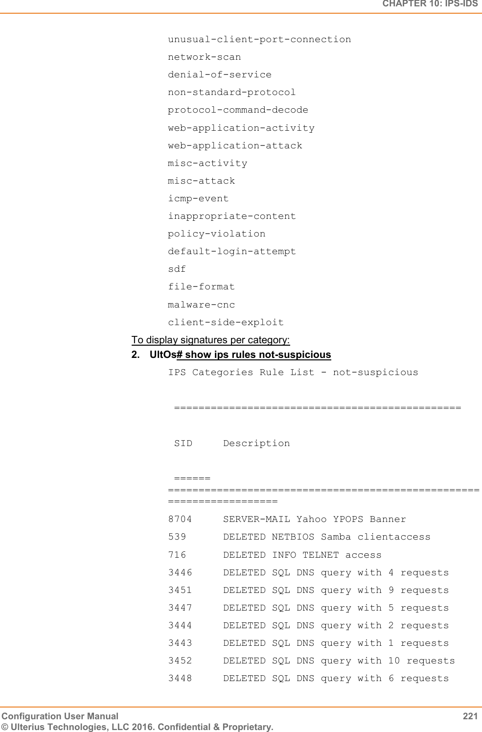   CHAPTER 10: IPS-IDS Configuration User Manual  221 © Ulterius Technologies, LLC 2016. Confidential &amp; Proprietary. unusual-client-port-connection  network-scan  denial-of-service  non-standard-protocol  protocol-command-decode  web-application-activity  web-application-attack  misc-activity  misc-attack  icmp-event  inappropriate-content  policy-violation  default-login-attempt  sdf  file-format  malware-cnc  client-side-exploit To display signatures per category: 2.  UltOs# show ips rules not-suspicious IPS Categories Rule List - not-suspicious   ===============================================    SID     Description    ====== =====================================================================  8704     SERVER-MAIL Yahoo YPOPS Banner  539      DELETED NETBIOS Samba clientaccess  716      DELETED INFO TELNET access  3446     DELETED SQL DNS query with 4 requests  3451     DELETED SQL DNS query with 9 requests  3447     DELETED SQL DNS query with 5 requests  3444     DELETED SQL DNS query with 2 requests  3443     DELETED SQL DNS query with 1 requests  3452     DELETED SQL DNS query with 10 requests  3448     DELETED SQL DNS query with 6 requests  