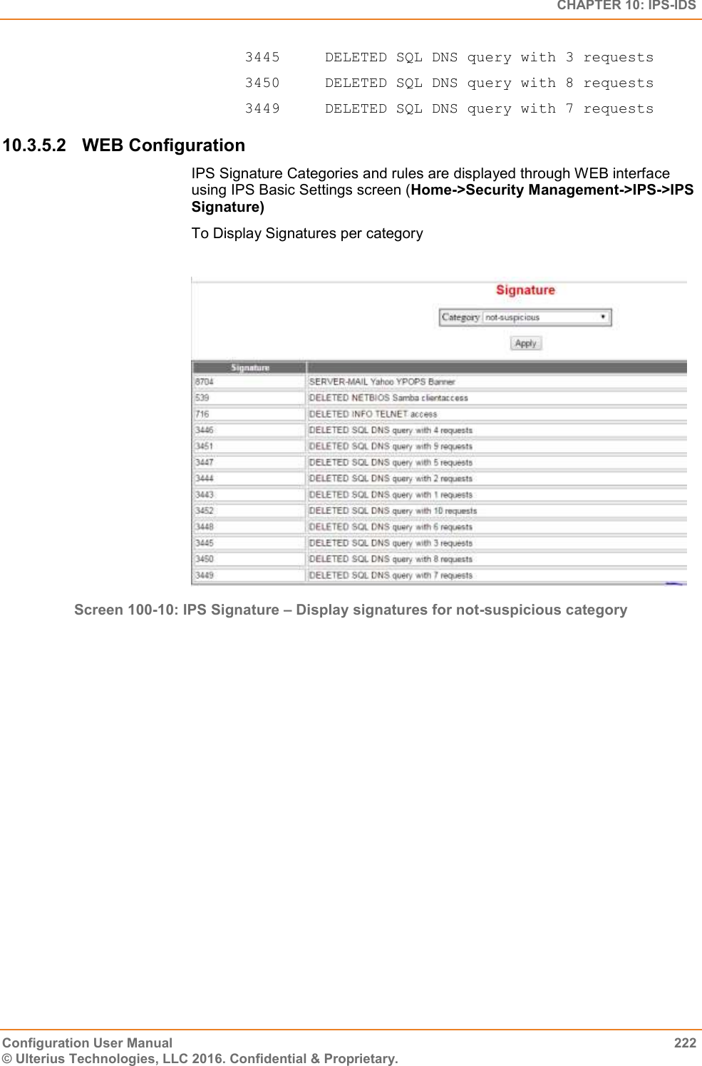   CHAPTER 10: IPS-IDS Configuration User Manual  222 © Ulterius Technologies, LLC 2016. Confidential &amp; Proprietary. 3445     DELETED SQL DNS query with 3 requests  3450     DELETED SQL DNS query with 8 requests  3449     DELETED SQL DNS query with 7 requests 10.3.5.2  WEB Configuration IPS Signature Categories and rules are displayed through WEB interface using IPS Basic Settings screen (Home-&gt;Security Management-&gt;IPS-&gt;IPS Signature) To Display Signatures per category   Screen 100-10: IPS Signature – Display signatures for not-suspicious category  