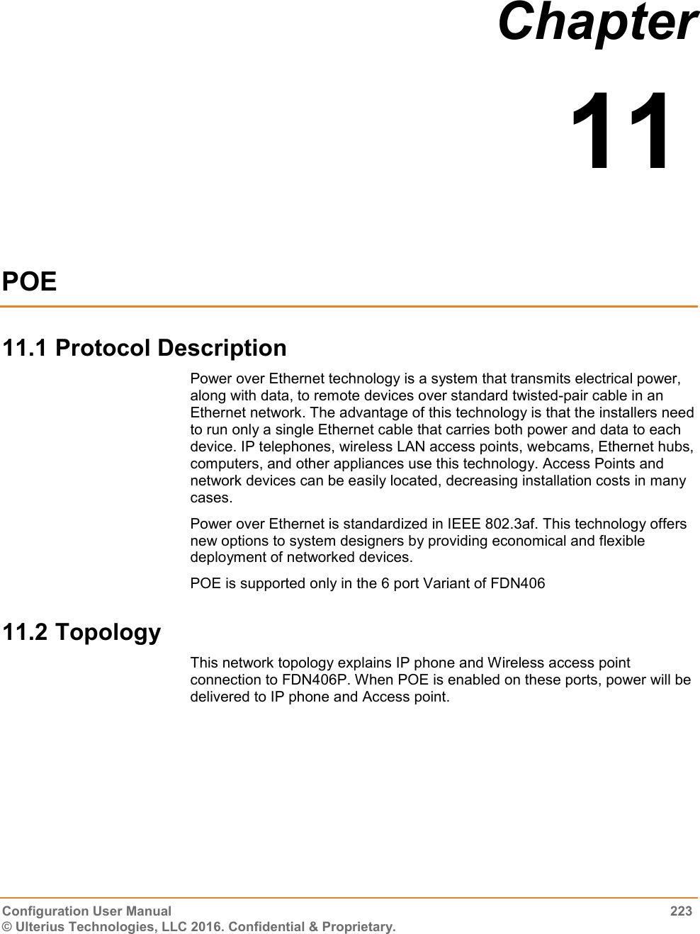  Configuration User Manual  223 © Ulterius Technologies, LLC 2016. Confidential &amp; Proprietary. Chapter  11  POE 11.1 Protocol Description Power over Ethernet technology is a system that transmits electrical power, along with data, to remote devices over standard twisted-pair cable in an Ethernet network. The advantage of this technology is that the installers need to run only a single Ethernet cable that carries both power and data to each device. IP telephones, wireless LAN access points, webcams, Ethernet hubs, computers, and other appliances use this technology. Access Points and network devices can be easily located, decreasing installation costs in many cases. Power over Ethernet is standardized in IEEE 802.3af. This technology offers new options to system designers by providing economical and flexible deployment of networked devices. POE is supported only in the 6 port Variant of FDN406 11.2 Topology This network topology explains IP phone and Wireless access point connection to FDN406P. When POE is enabled on these ports, power will be delivered to IP phone and Access point.   