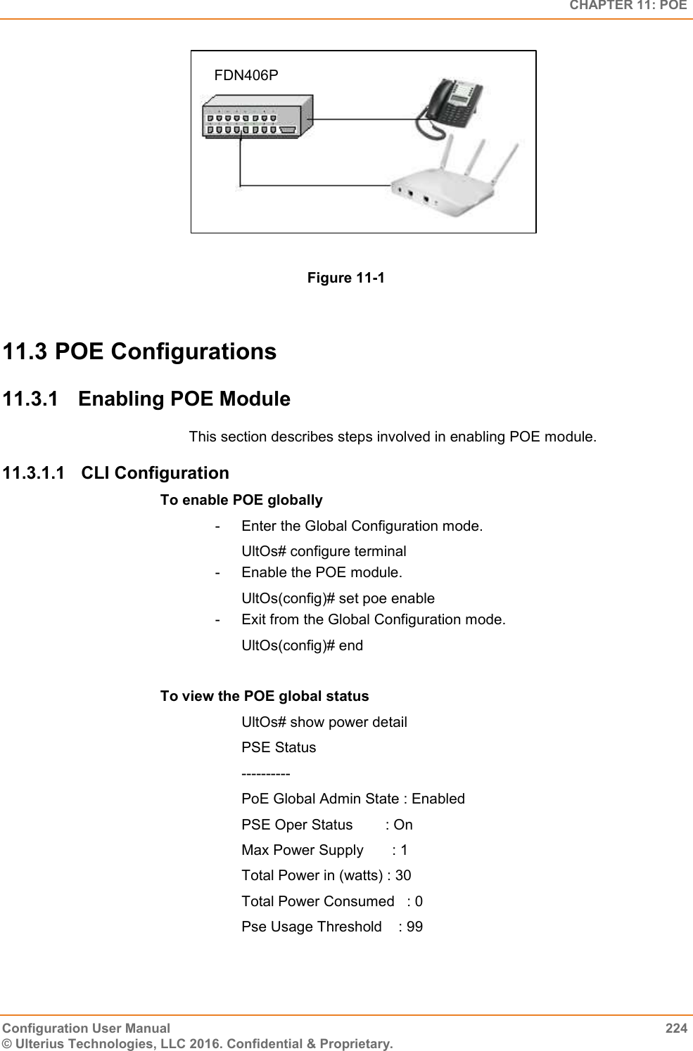   CHAPTER 11: POE Configuration User Manual  224 © Ulterius Technologies, LLC 2016. Confidential &amp; Proprietary.  Figure 11-1  11.3 POE Configurations 11.3.1  Enabling POE Module This section describes steps involved in enabling POE module. 11.3.1.1  CLI Configuration To enable POE globally  -  Enter the Global Configuration mode. UltOs# configure terminal -  Enable the POE module. UltOs(config)# set poe enable -  Exit from the Global Configuration mode. UltOs(config)# end  To view the POE global status UltOs# show power detail PSE Status ---------- PoE Global Admin State : Enabled PSE Oper Status        : On Max Power Supply       : 1 Total Power in (watts) : 30 Total Power Consumed   : 0 Pse Usage Threshold    : 99 FDN406P 