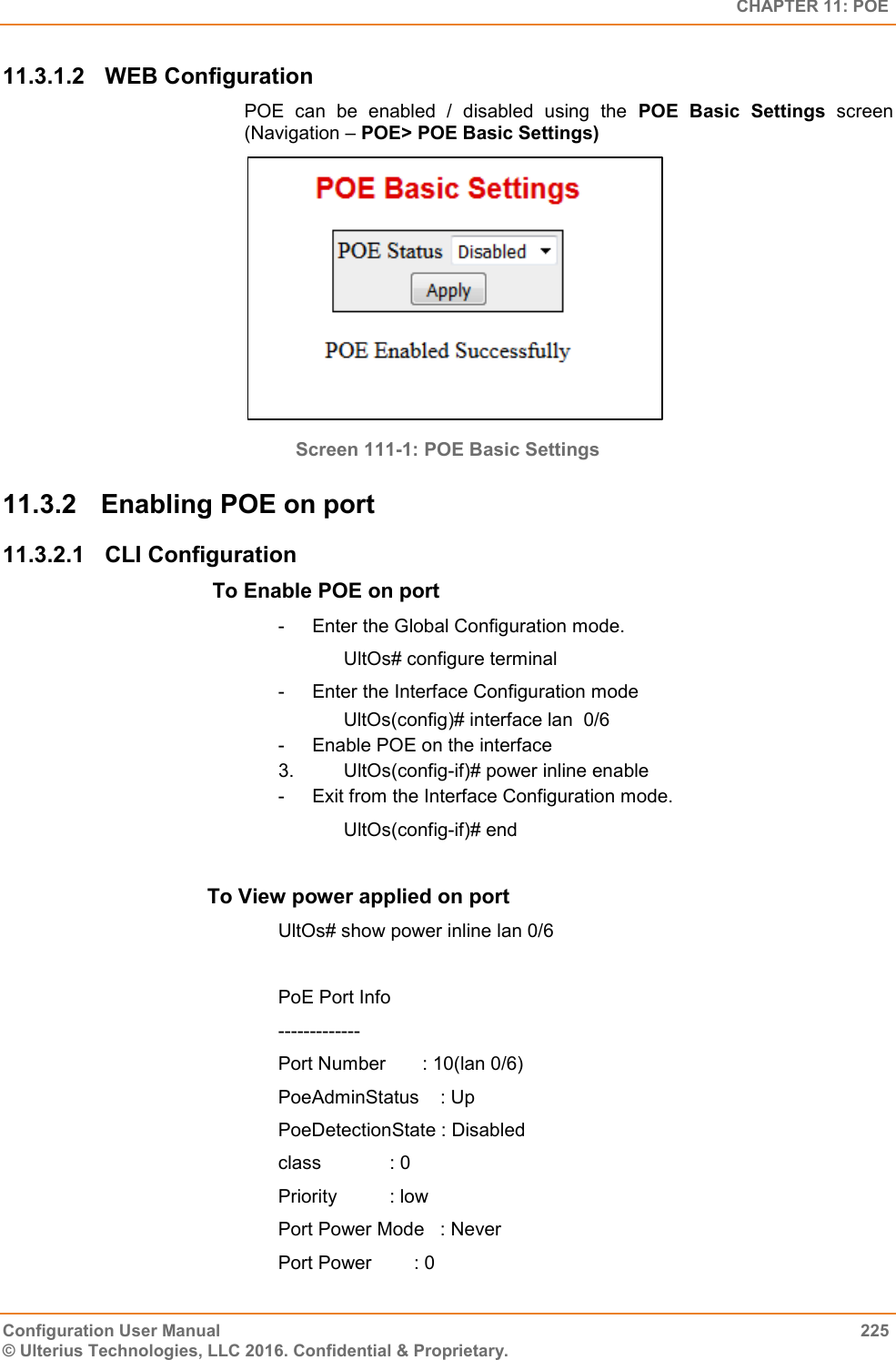   CHAPTER 11: POE Configuration User Manual  225 © Ulterius Technologies, LLC 2016. Confidential &amp; Proprietary. 11.3.1.2  WEB Configuration POE  can  be  enabled  /  disabled  using  the  POE  Basic  Settings  screen (Navigation – POE&gt; POE Basic Settings)  Screen 111-1: POE Basic Settings 11.3.2  Enabling POE on port 11.3.2.1  CLI Configuration  To Enable POE on port  -  Enter the Global Configuration mode.       UltOs# configure terminal -  Enter the Interface Configuration mode                   UltOs(config)# interface lan  0/6 -  Enable POE on the interface 3.       UltOs(config-if)# power inline enable -  Exit from the Interface Configuration mode.       UltOs(config-if)# end     To View power applied on port  UltOs# show power inline lan 0/6  PoE Port Info ------------- Port Number       : 10(lan 0/6) PoeAdminStatus    : Up PoeDetectionState : Disabled class             : 0 Priority          : low Port Power Mode   : Never Port Power        : 0 