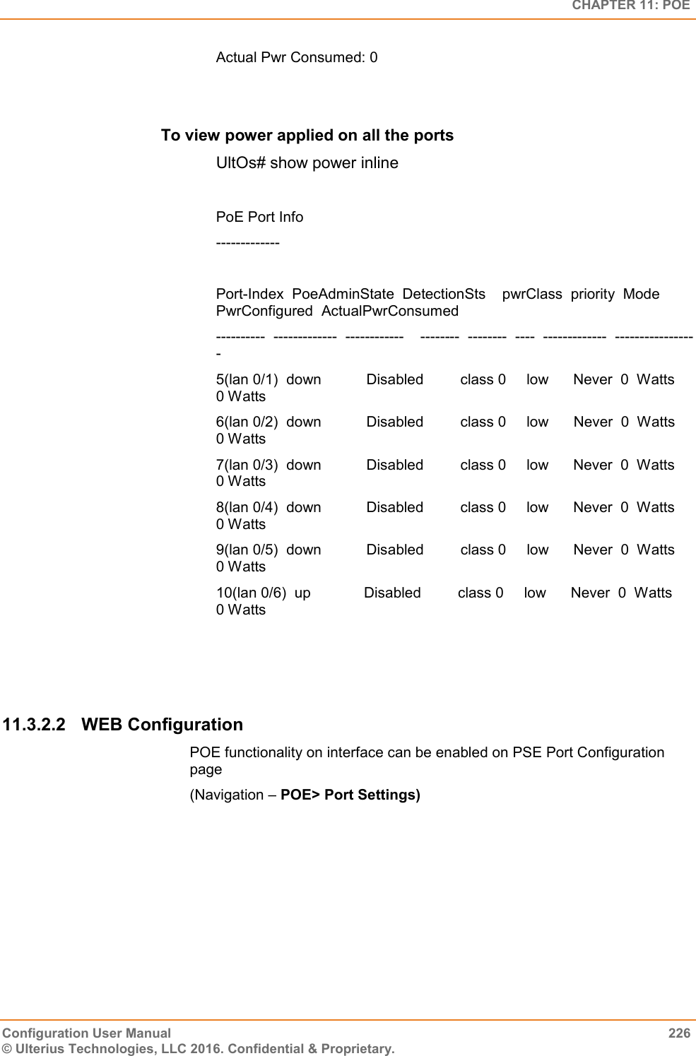   CHAPTER 11: POE Configuration User Manual  226 © Ulterius Technologies, LLC 2016. Confidential &amp; Proprietary. Actual Pwr Consumed: 0         To view power applied on all the ports  UltOs# show power inline  PoE Port Info -------------  Port-Index  PoeAdminState  DetectionSts    pwrClass  priority  Mode  PwrConfigured  ActualPwrConsumed ----------  -------------  ------------    --------  --------  ----  -------------  ----------------- 5(lan 0/1)  down           Disabled         class 0     low      Never  0  Watts       0 Watts 6(lan 0/2)  down           Disabled         class 0     low      Never  0  Watts       0 Watts 7(lan 0/3)  down           Disabled         class 0     low      Never  0  Watts       0 Watts 8(lan 0/4)  down           Disabled         class 0     low      Never  0  Watts       0 Watts 9(lan 0/5)  down           Disabled         class 0     low      Never  0  Watts       0 Watts 10(lan 0/6)  up             Disabled         class 0     low      Never  0  Watts       0 Watts    11.3.2.2  WEB Configuration POE functionality on interface can be enabled on PSE Port Configuration page  (Navigation – POE&gt; Port Settings)                             