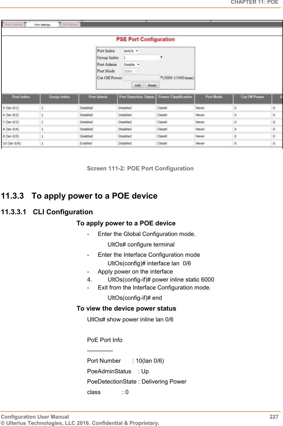   CHAPTER 11: POE Configuration User Manual  227 © Ulterius Technologies, LLC 2016. Confidential &amp; Proprietary.   Screen 111-2: POE Port Configuration  11.3.3  To apply power to a POE device 11.3.3.1  CLI Configuration To apply power to a POE device  -  Enter the Global Configuration mode.       UltOs# configure terminal -  Enter the Interface Configuration mode                   UltOs(config)# interface lan  0/6 -  Apply power on the interface  4.       UltOs(config-if)# power inline static 6000 -  Exit from the Interface Configuration mode.       UltOs(config-if)# end To view the device power status  UltOs# show power inline lan 0/6  PoE Port Info ------------- Port Number       : 10(lan 0/6) PoeAdminStatus    : Up PoeDetectionState : Delivering Power class             : 0 