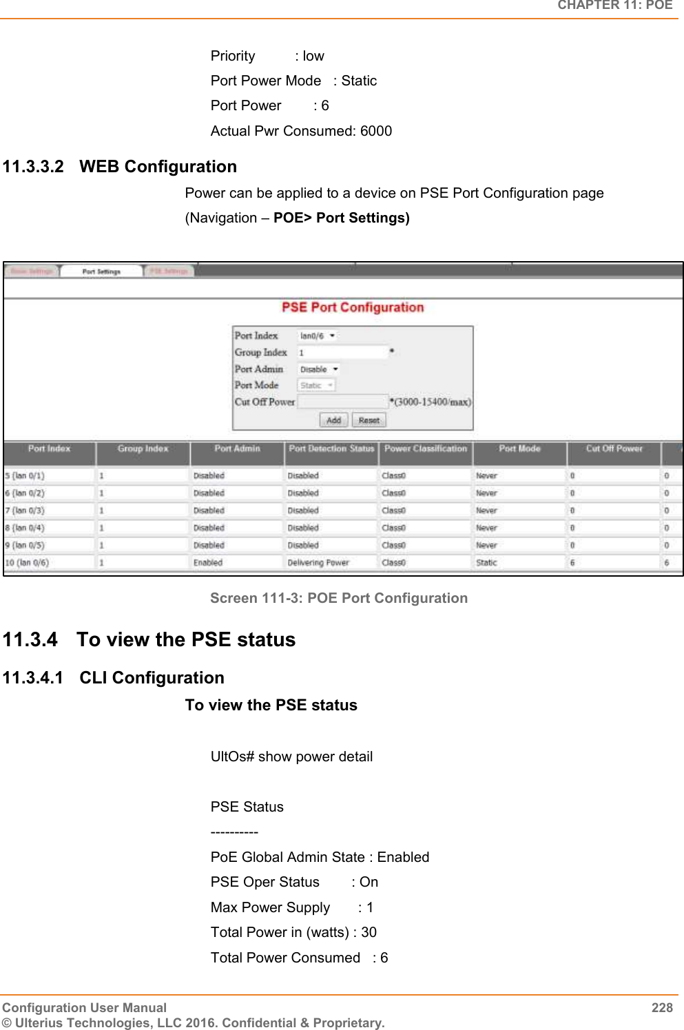   CHAPTER 11: POE Configuration User Manual  228 © Ulterius Technologies, LLC 2016. Confidential &amp; Proprietary. Priority          : low Port Power Mode   : Static Port Power        : 6 Actual Pwr Consumed: 6000 11.3.3.2  WEB Configuration Power can be applied to a device on PSE Port Configuration page  (Navigation – POE&gt; Port Settings)   Screen 111-3: POE Port Configuration 11.3.4  To view the PSE status  11.3.4.1  CLI Configuration To view the PSE status   UltOs# show power detail  PSE Status ---------- PoE Global Admin State : Enabled PSE Oper Status        : On Max Power Supply       : 1 Total Power in (watts) : 30 Total Power Consumed   : 6 