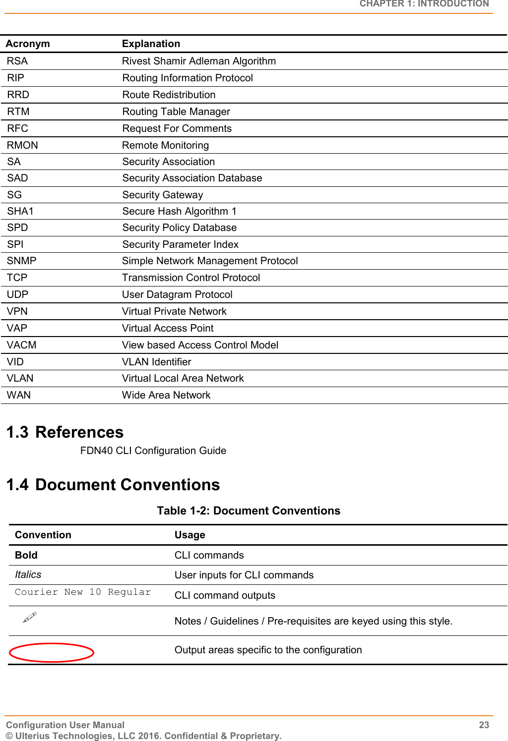   CHAPTER 1: INTRODUCTION Configuration User Manual  23 © Ulterius Technologies, LLC 2016. Confidential &amp; Proprietary. Acronym Explanation RSA Rivest Shamir Adleman Algorithm RIP Routing Information Protocol RRD Route Redistribution RTM Routing Table Manager RFC Request For Comments RMON Remote Monitoring SA Security Association SAD Security Association Database SG Security Gateway SHA1 Secure Hash Algorithm 1 SPD Security Policy Database SPI Security Parameter Index SNMP Simple Network Management Protocol TCP Transmission Control Protocol UDP User Datagram Protocol VPN Virtual Private Network VAP  Virtual Access Point VACM View based Access Control Model VID VLAN Identifier VLAN Virtual Local Area Network WAN Wide Area Network 1.3 References FDN40 CLI Configuration Guide 1.4 Document Conventions Table 1-2: Document Conventions Convention Usage Bold CLI commands Italics User inputs for CLI commands Courier New 10 Regular CLI command outputs   Notes / Guidelines / Pre-requisites are keyed using this style.   Output areas specific to the configuration 