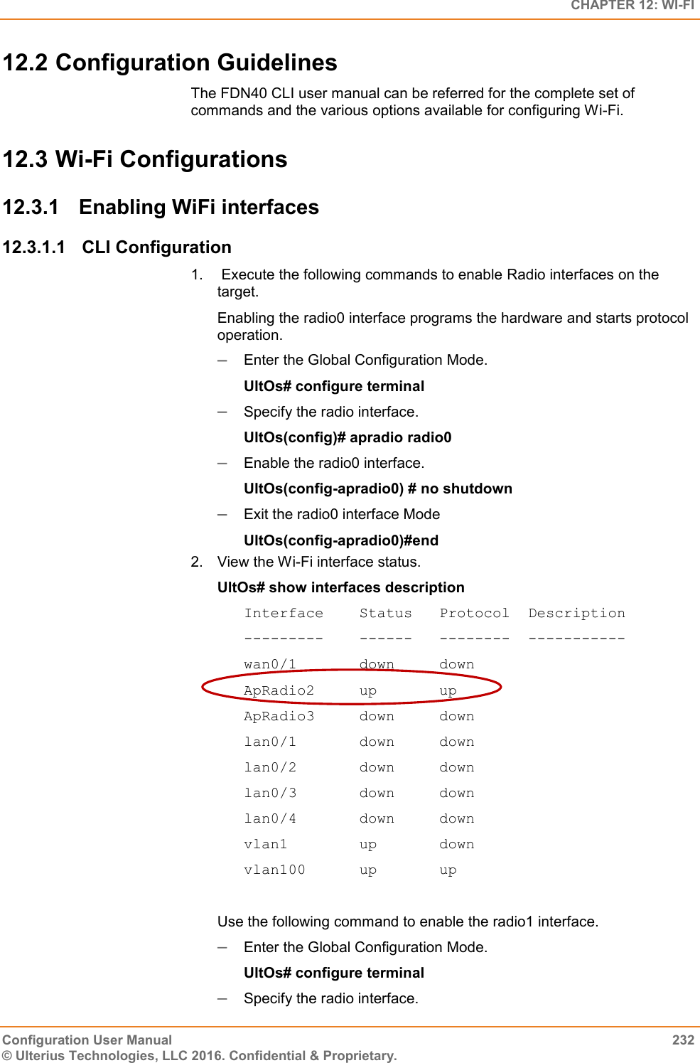   CHAPTER 12: WI-FI Configuration User Manual  232 © Ulterius Technologies, LLC 2016. Confidential &amp; Proprietary. 12.2 Configuration Guidelines The FDN40 CLI user manual can be referred for the complete set of commands and the various options available for configuring Wi-Fi. 12.3 Wi-Fi Configurations 12.3.1  Enabling WiFi interfaces 12.3.1.1  CLI Configuration 1.   Execute the following commands to enable Radio interfaces on the target.  Enabling the radio0 interface programs the hardware and starts protocol operation.   Enter the Global Configuration Mode.  UltOs# configure terminal  Specify the radio interface. UltOs(config)# apradio radio0  Enable the radio0 interface. UltOs(config-apradio0) # no shutdown  Exit the radio0 interface Mode UltOs(config-apradio0)#end 2.  View the Wi-Fi interface status. UltOs# show interfaces description Interface    Status   Protocol  Description ---------    ------   --------  ----------- wan0/1       down     down ApRadio2     up       up ApRadio3     down     down lan0/1       down     down lan0/2       down     down lan0/3       down     down lan0/4       down     down vlan1        up       down vlan100      up       up  Use the following command to enable the radio1 interface.   Enter the Global Configuration Mode.  UltOs# configure terminal  Specify the radio interface. 