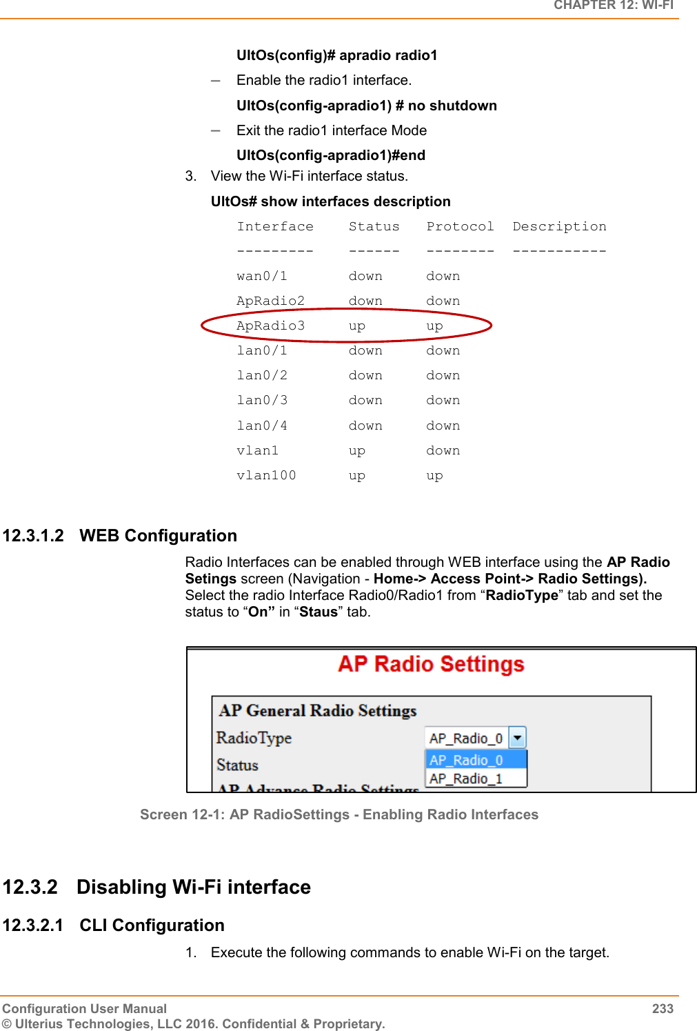   CHAPTER 12: WI-FI Configuration User Manual  233 © Ulterius Technologies, LLC 2016. Confidential &amp; Proprietary. UltOs(config)# apradio radio1  Enable the radio1 interface. UltOs(config-apradio1) # no shutdown  Exit the radio1 interface Mode UltOs(config-apradio1)#end 3.  View the Wi-Fi interface status. UltOs# show interfaces description Interface    Status   Protocol  Description ---------    ------   --------  ----------- wan0/1       down     down ApRadio2     down     down ApRadio3     up       up lan0/1       down     down lan0/2       down     down lan0/3       down     down lan0/4       down     down vlan1        up       down vlan100      up       up  12.3.1.2  WEB Configuration Radio Interfaces can be enabled through WEB interface using the AP Radio Setings screen (Navigation - Home-&gt; Access Point-&gt; Radio Settings). Select the radio Interface Radio0/Radio1 from “RadioType” tab and set the status to “On” in “Staus” tab.          Screen 12-1: AP RadioSettings - Enabling Radio Interfaces  12.3.2  Disabling Wi-Fi interface 12.3.2.1  CLI Configuration 1.  Execute the following commands to enable Wi-Fi on the target.  