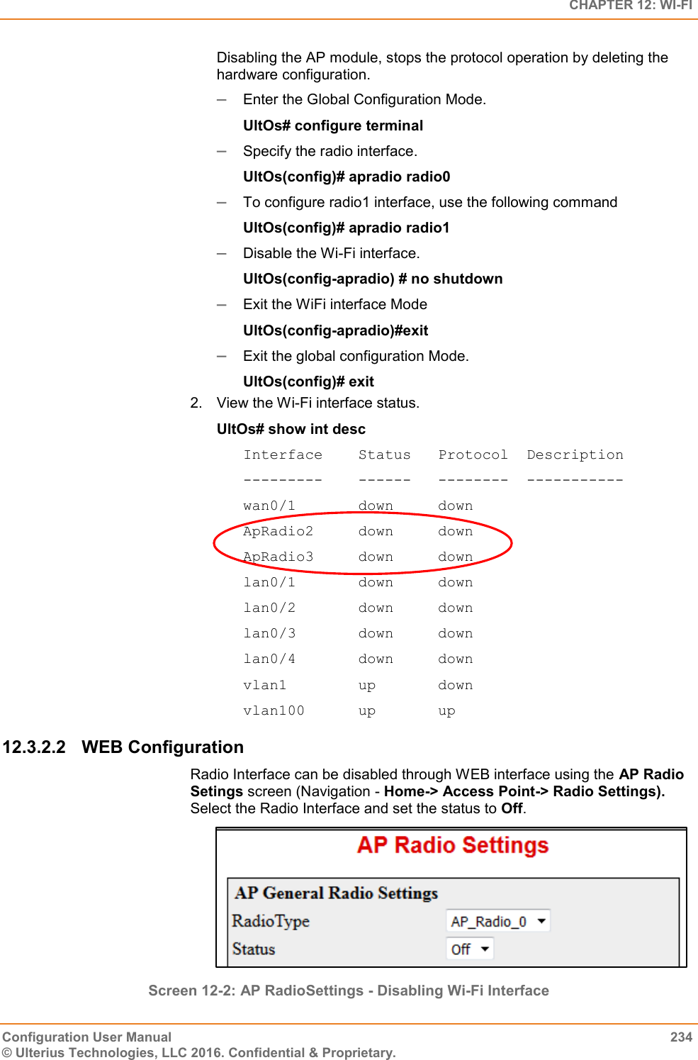   CHAPTER 12: WI-FI Configuration User Manual  234 © Ulterius Technologies, LLC 2016. Confidential &amp; Proprietary. Disabling the AP module, stops the protocol operation by deleting the hardware configuration.  Enter the Global Configuration Mode.  UltOs# configure terminal  Specify the radio interface. UltOs(config)# apradio radio0  To configure radio1 interface, use the following command UltOs(config)# apradio radio1  Disable the Wi-Fi interface. UltOs(config-apradio) # no shutdown  Exit the WiFi interface Mode UltOs(config-apradio)#exit  Exit the global configuration Mode. UltOs(config)# exit 2.  View the Wi-Fi interface status. UltOs# show int desc Interface    Status   Protocol  Description ---------    ------   --------  ----------- wan0/1       down     down ApRadio2     down     down ApRadio3     down     down lan0/1       down     down lan0/2       down     down lan0/3       down     down lan0/4       down     down vlan1        up       down vlan100      up       up 12.3.2.2  WEB Configuration Radio Interface can be disabled through WEB interface using the AP Radio Setings screen (Navigation - Home-&gt; Access Point-&gt; Radio Settings). Select the Radio Interface and set the status to Off.  Screen 12-2: AP RadioSettings - Disabling Wi-Fi Interface 