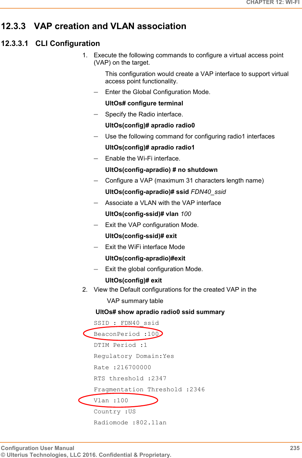   CHAPTER 12: WI-FI Configuration User Manual  235 © Ulterius Technologies, LLC 2016. Confidential &amp; Proprietary. 12.3.3  VAP creation and VLAN association 12.3.3.1  CLI Configuration 1.  Execute the following commands to configure a virtual access point (VAP) on the target.  This configuration would create a VAP interface to support virtual access point functionality.   Enter the Global Configuration Mode.  UltOs# configure terminal  Specify the Radio interface. UltOs(config)# apradio radio0  Use the following command for configuring radio1 interfaces UltOs(config)# apradio radio1  Enable the Wi-Fi interface. UltOs(config-apradio) # no shutdown  Configure a VAP (maximum 31 characters length name) UltOs(config-apradio)# ssid FDN40_ssid  Associate a VLAN with the VAP interface UltOs(config-ssid)# vlan 100  Exit the VAP configuration Mode. UltOs(config-ssid)# exit  Exit the WiFi interface Mode UltOs(config-apradio)#exit  Exit the global configuration Mode. UltOs(config)# exit 2.  View the Default configurations for the created VAP in the   VAP summary table   UltOs# show apradio radio0 ssid summary SSID : FDN40_ssid BeaconPeriod :100 DTIM Period :1 Regulatory Domain:Yes Rate :216700000 RTS threshold :2347 Fragmentation Threshold :2346 Vlan :100 Country :US Radiomode :802.11an 