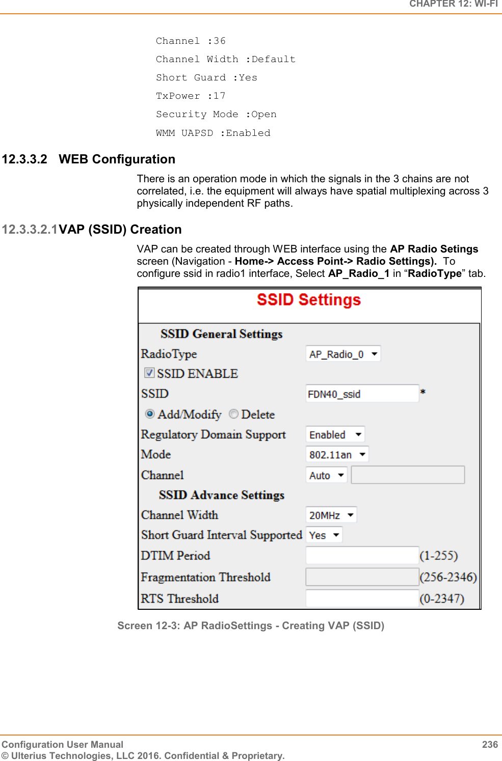   CHAPTER 12: WI-FI Configuration User Manual  236 © Ulterius Technologies, LLC 2016. Confidential &amp; Proprietary. Channel :36 Channel Width :Default Short Guard :Yes TxPower :17 Security Mode :Open WMM UAPSD :Enabled 12.3.3.2  WEB Configuration There is an operation mode in which the signals in the 3 chains are not correlated, i.e. the equipment will always have spatial multiplexing across 3 physically independent RF paths. 12.3.3.2.1 VAP (SSID) Creation VAP can be created through WEB interface using the AP Radio Setings screen (Navigation - Home-&gt; Access Point-&gt; Radio Settings).  To configure ssid in radio1 interface, Select AP_Radio_1 in “RadioType” tab.  Screen 12-3: AP RadioSettings - Creating VAP (SSID)    