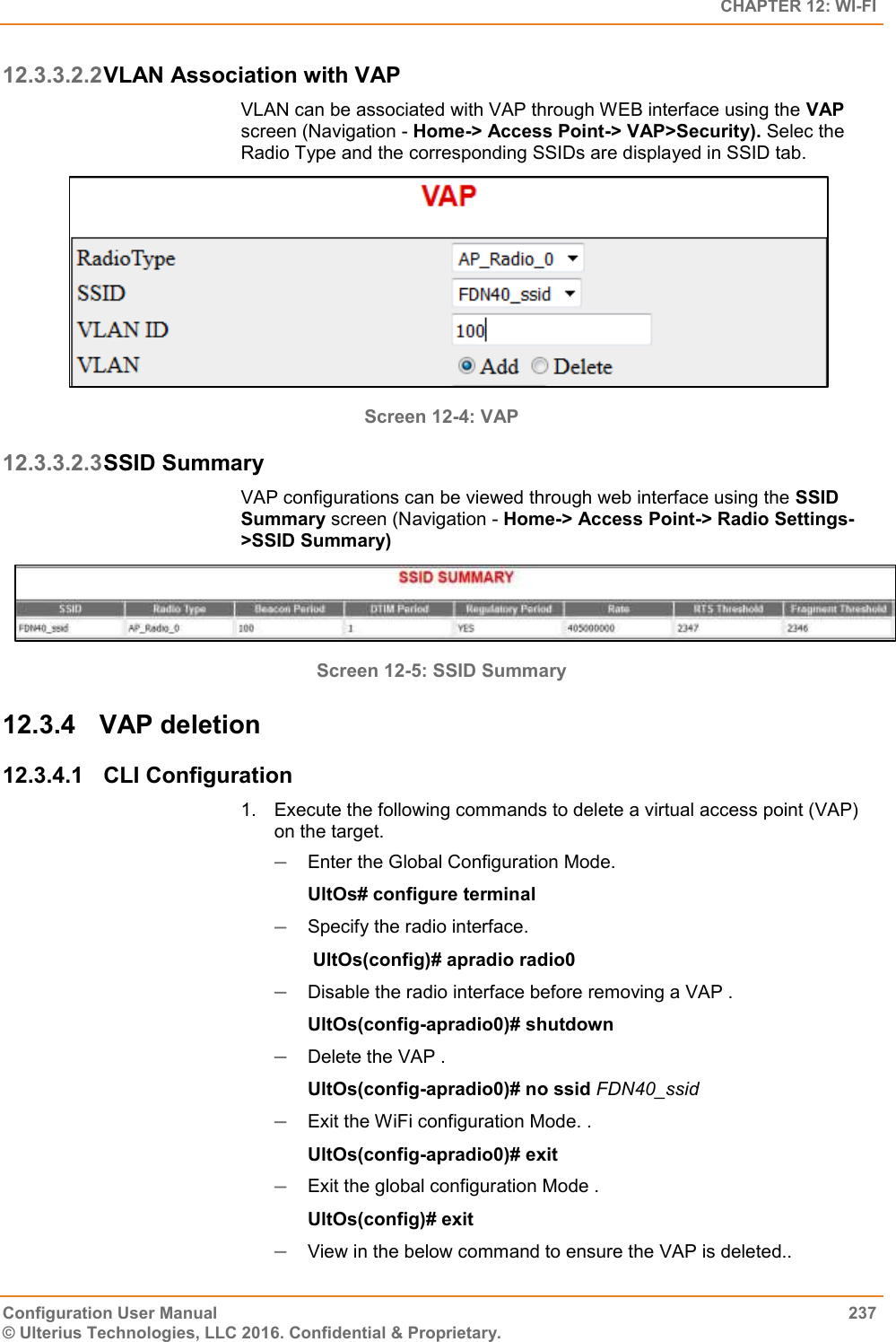   CHAPTER 12: WI-FI Configuration User Manual  237 © Ulterius Technologies, LLC 2016. Confidential &amp; Proprietary. 12.3.3.2.2 VLAN Association with VAP VLAN can be associated with VAP through WEB interface using the VAP screen (Navigation - Home-&gt; Access Point-&gt; VAP&gt;Security). Selec the Radio Type and the corresponding SSIDs are displayed in SSID tab.  Screen 12-4: VAP 12.3.3.2.3 SSID Summary VAP configurations can be viewed through web interface using the SSID Summary screen (Navigation - Home-&gt; Access Point-&gt; Radio Settings-&gt;SSID Summary)  Screen 12-5: SSID Summary 12.3.4  VAP deletion 12.3.4.1  CLI Configuration 1.  Execute the following commands to delete a virtual access point (VAP) on the target.  Enter the Global Configuration Mode.  UltOs# configure terminal  Specify the radio interface.  UltOs(config)# apradio radio0  Disable the radio interface before removing a VAP . UltOs(config-apradio0)# shutdown  Delete the VAP . UltOs(config-apradio0)# no ssid FDN40_ssid  Exit the WiFi configuration Mode. . UltOs(config-apradio0)# exit  Exit the global configuration Mode . UltOs(config)# exit  View in the below command to ensure the VAP is deleted.. 