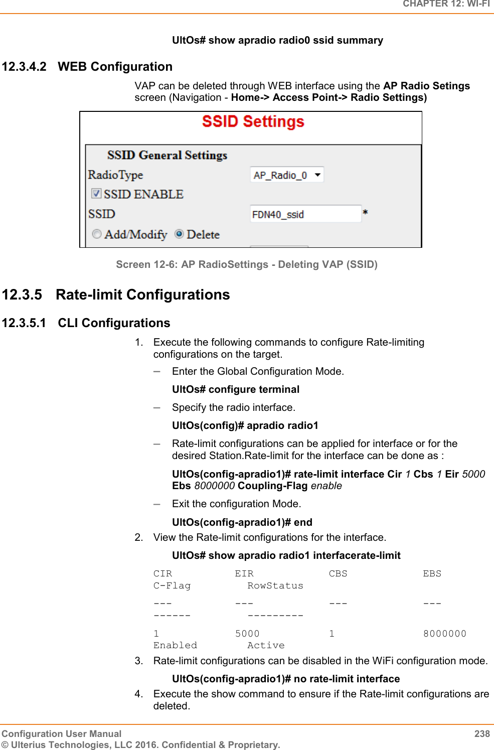   CHAPTER 12: WI-FI Configuration User Manual  238 © Ulterius Technologies, LLC 2016. Confidential &amp; Proprietary. UltOs# show apradio radio0 ssid summary 12.3.4.2  WEB Configuration VAP can be deleted through WEB interface using the AP Radio Setings screen (Navigation - Home-&gt; Access Point-&gt; Radio Settings)  Screen 12-6: AP RadioSettings - Deleting VAP (SSID) 12.3.5  Rate-limit Configurations  12.3.5.1  CLI Configurations 1.  Execute the following commands to configure Rate-limiting     configurations on the target.   Enter the Global Configuration Mode.  UltOs# configure terminal  Specify the radio interface. UltOs(config)# apradio radio1  Rate-limit configurations can be applied for interface or for the desired Station.Rate-limit for the interface can be done as : UltOs(config-apradio1)# rate-limit interface Cir 1 Cbs 1 Eir 5000 Ebs 8000000 Coupling-Flag enable  Exit the configuration Mode. UltOs(config-apradio1)# end 2.  View the Rate-limit configurations for the interface. UltOs# show apradio radio1 interfacerate-limit CIR          EIR            CBS            EBS            C-Flag         RowStatus ---          ---            ---            ---            ------         --------- 1            5000           1              8000000        Enabled        Active 3.  Rate-limit configurations can be disabled in the WiFi configuration mode. UltOs(config-apradio1)# no rate-limit interface 4.  Execute the show command to ensure if the Rate-limit configurations are deleted. 